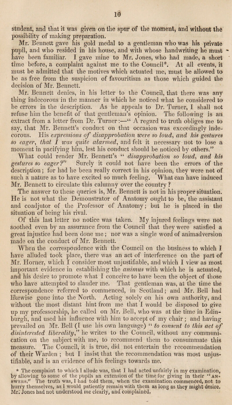 student, and tliat it was given on the spur of the moment, and without the possibility of making preparation. Mr. Bennett gave his gold medal to a gentleman who was his private pupil, and who resided in his house, and with whose handwriting he must have been familiar. I gave mine to Mr. Jones, who had made, a short time before, a complaint against me to the Council*. At all events, it must be admitted that the motives which actuated me, must be allowed to be as free from the suspicion of favouritism as those which guided the decision of Mr. Bennett. Mr. Bennett denies, in his letter to the Council, that there was any thing indecorous in the manner in which he noticed what he considered to be errors in the description. As he appeals to Dr. Turner, I shall not refuse him the benefit of that gentleman’s opinion. The following is an extract from a letter from Dr. Turner:—“ A regard to truth obliges me to say, that Mr. Bennett’s conduct on that occasion w^as exceedingly inde¬ corous. His expressions of disapprobation were so loud, and his gestures so eager, that I was quite alarmed, and felt it necessary not to lose a moment in pacifying him, lest his conduct should be noticed by others.” What could render Mr. Bennett’s “ disapprobation so loud, and his gestures so eager ?” Surely it could not have been the errors of the description; for had he been really correct in his opinion, they were not of such a nature as to have excited so much feeling. What can have induced Mr. Bennett to circulate this calumny over the country ? The answer to these queries is, Mr. Bennett is not in his proper situation. He is not what the Demonstrator of Anatomy ought to be, the assistant and coadjutor of the Professor of Anatomy; but he is placed in the situation of being his rival. Of this last letter no notice was taken. My injured feelings were not soothed even by an assurance from the Council that they were satisfied a great injustice had been done me; nor was a single word of animadversion made on the conduct of Mr. Bennett. When the correspondence with the Council on the business to which I have alluded took place, there was an act of interference on the part of Mr. Horner, which I consider most unjustifiable, and which I view as most important evidence in establishing the animus with which he is actuated, and his desire to promote what I conceive to have been the object of those who have attempted to slander me. That gentleman was, at the time the correspondence referred to commenced, in Scotland; and Mr. Bell had likewise gone into the North. Acting solely on his own authority, and without the most distant hint from me that 1 would be disposed to give up my professorship, he called on Mr. Bell, who was at the time in Edin¬ burgh, and used his influence with him to accept of my chair ; and having prevailed on Mr. Bell (I use his own language) to consent to this act of disinterested liberality,'’ he writes to the Council, without any communi¬ cation on the subject with me, to recommend them to consummate this measure. The Council, it is true, did not entertain the recommendation of their Warden ; but I insist that the recommendation was most unjus¬ tifiable, and is an evidence of his feelings towards me. * The complaint to which I allude was, that I had acted unfairly in my examination, by allowing to some of the pupils an extension of the time for giving in their “an¬ swers.” The truth was, I had told them, when the examination commenced, not to hurry themselves, as I would patiently remain with them as long as they might desire. Mr. Jones had not understood me clearly, and complained.