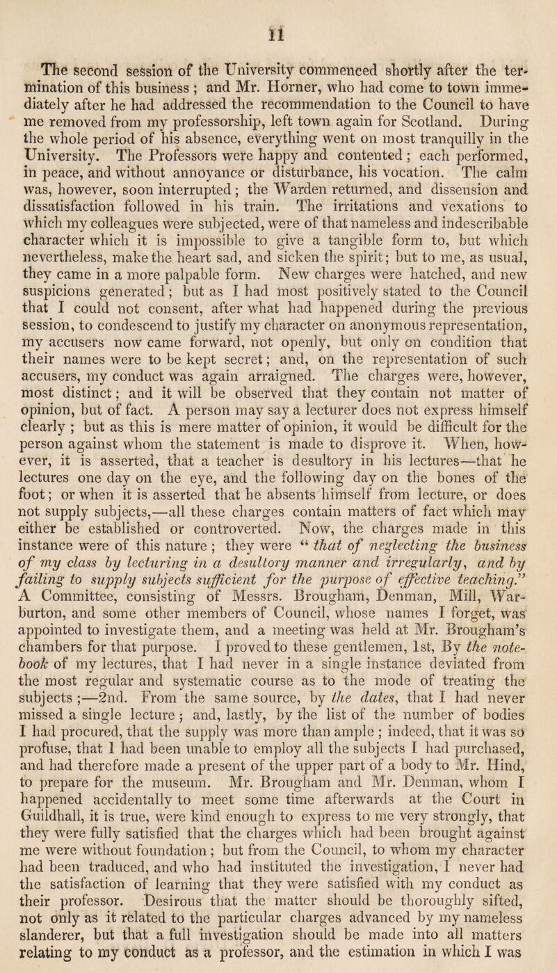 The second session of the University commenced shortly after the ter¬ mination of this business ; and Mr. Horner, who had come to town imme¬ diately after he had addressed the recommendation to the Council to have me removed from my professorship, left town again for Scotland. During the whole period of his absence, everything went on most tranquilly in the University. The Professors were happy and contented ; each performed, in peace, and without annoyance or disturbance, his vocation. The calm was, however, soon interrupted; the Warden returned, and dissension and dissatisfaction followed in his train. The irritations and vexations to which my colleagues were subjected, were of that nameless and indescribable character which it is impossible to give a tangible form to, but which nevertheless, make the heart sad, and sicken the spirit; but to me, as usual, they came in a more palpable form. New charges were hatched, and new suspicions generated; but as I had most positively stated to the Council that I could not consent, after what had happened during the previous session, to condescend to justify my character on anonymous representation, my accusers now came forward, not openly, but only on condition that their names were to be kept secret; and, on the representation of such accusers, my conduct was again arraigned. The charges were, however, most distinct; and it will be observed that they contain not matter of opinion, but of fact. A person may say a lecturer does not express himself clearly ; but as this is mere matter of opinion, it would be difficult for the person against whom the statement is made to disprove it. When, how¬ ever, it is asserted, that a teacher is desultory in his lectures—that he lectures one day on the eye, and the following day on the bones of the foot; or when it is asserted that he absents himself from lecture, or does not supply subjects,—all these charges contain matters of fact which may either be established or controverted. Now, the charges made in this instance were of this nature ; they were that of neglecting the business of my class by lecturing in a desultory manner and irregularly ^ and by failing to supply subjects sufficient for the purpose of effiective teaching’^ A Committee, consisting of Messrs. Brougham, Denman, Mill, War- burton, and some other members of Council, whose names I forget, was appointed to investigate them, and a meeting was held at Mr. Brougham’s chambers for that purpose. I proved to these gentlemen, 1st, By the note¬ book of my lectures, that I had never in a single instance deviated from the most regular and systematic course as to the mode of treating the subjects ;—2nd. From the same source, by the dates, that I had never missed a single lecture ; and, lastly, by the list of the number of bodies I had procured, that the supply was more than ample ; indeed, that it was so profuse, that 1 had been unable to employ all the subjects I had purchased, and had therefore made a present of the upper part of a body to Mr. Hind, to prepare for the museum. Mr. Brougham and Mr. Denman, whom I happened accidentally to meet some time afterwards at the Court in Guildhall, it is true, were kind enough to express to me very strongly, that they were fully satisfied that the charges which had been brought against me were without foundation ; but from the Council, to whom my character had been traduced, and who had instituted the investigation, I never had the satisfaction of learning that they were satisfied with my conduct as their professor. Desirous that the matter should be thoroughly sifted, not only as it related to the particular charges advanced by my nameless slanderer, but that a full investigation should be made into all matters relating to my conduct as a professor, and the estimation in which I was