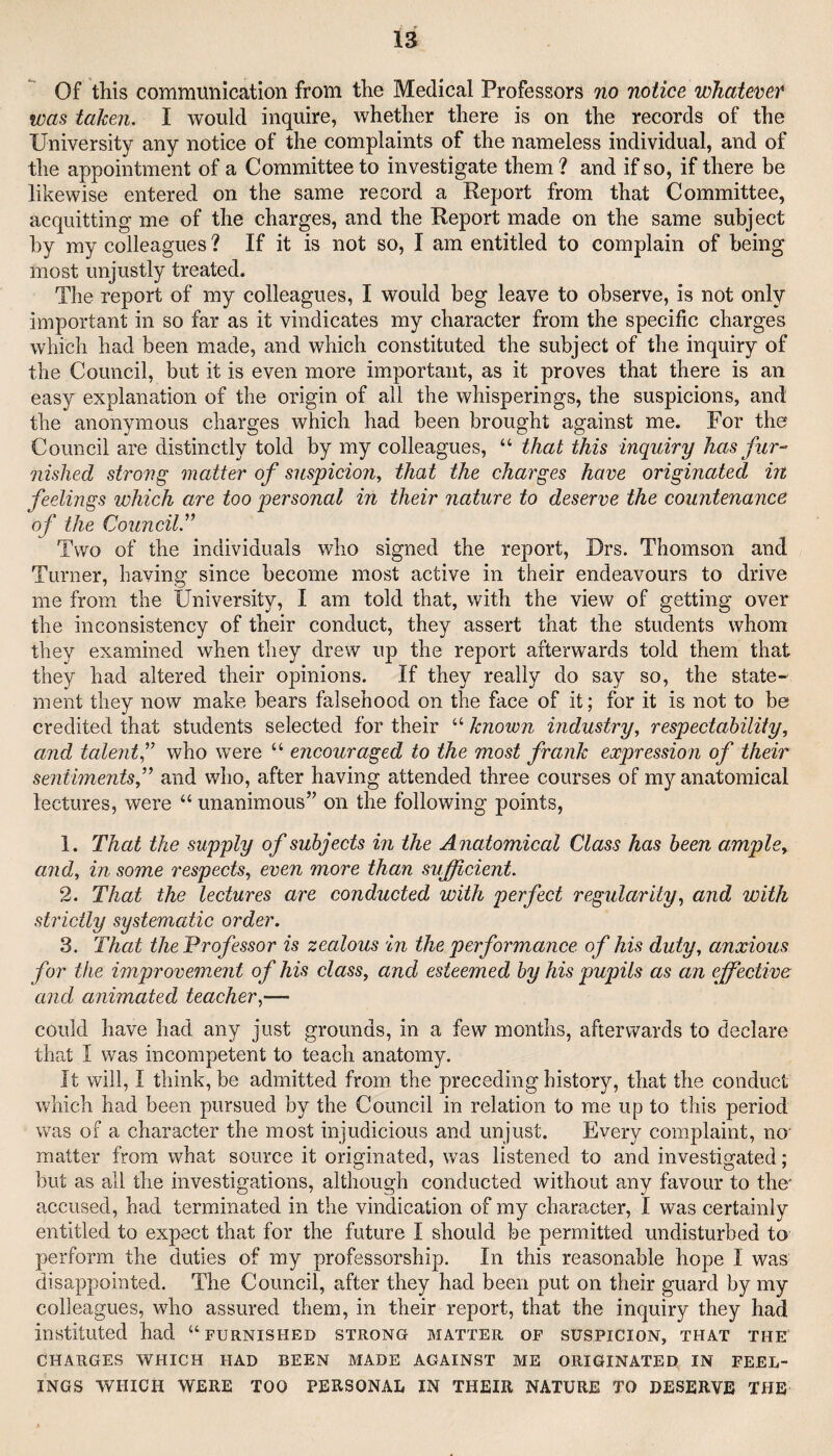 Of this communication from the Medical Professors no notice whatcveY was taken. I would inquire, whether there is on the records of the University any notice of the complaints of the nameless individual, and of the appointment of a Committee to investigate them ? and if so, if there be likewise entered on the same record a Report from that Committee, acquitting me of the charges, and the Report made on the same subject by my colleagues ? If it is not so, I am entitled to complain of being most unjustly treated. The report of my colleagues, I would beg leave to observe, is not only important in so far as it vindicates my character from the specific charges which had been made, and which constituted the subject of the inquiry of the Council, but it is even more important, as it proves that there is an easy explanation of the origin of all the whisperings, the suspicions, and the anonymous charges which had been brought against me. For the Council are distinctly told by my colleagues, “ that this inquiry has fur-’ nished strong matter of suspicion^ that the charges have originated in feelings which are too personal in their nature to deserve the countenance of the Council.’’’ Two of the individuals who signed the report, Drs. Thomson and Turner, having since become most active in their endeavours to drive me from the University, I am told that, with the view of getting over the inconsistency of their conduct, they assert that the students whom they examined when they drew up the report afterwards told them that they had altered their opinions. If they really do say so, the state¬ ment they now make bears falsehood on the face of it; for it is not to be credited that students selected for their “ known industry, respectability, and talent,” who were “ encouraged to the most frank expression of their sentiments,” and who, after having attended three courses of my anatomical lectures, were “ unanimous” on the following points, 1. That the supply of subjects in the Anatomical Class has been ample, and, in some respects, even more than sufficient. 2. That the lectures are conducted with perfect regularity, and with strictly systematic order. 3. That the Professor is zealous in the performance of his duty, anxious for the improvement of his class, and esteemed by his pupils as an ffiective and animated teacher,— could have had any just grounds, in a few months, afterwards to declare that I was incompetent to teach anatomy. It will, I think, be admitted from the preceding history, that the conduct which had been pursued by the Council in relation to me up to this period was of a character the most injudicious and unjust. Every complaint, no matter from what source it originated, was listened to and investigated; but as all the investigations, although conducted without any favour to the' accused, had terminated in the vindication of my character, I was certainly entitled to expect that for the future I should be permitted undisturbed to perform the duties of my professorship. In this reasonable hope I was disappointed. The Council, after they had been put on their guard by my colleagues, who assured them, in their report, that the inquiry they had instituted had “furnished strong matter of suspicion, that the CHARGES WHICH HAD BEEN MADE AGAINST ME ORIGINATED IN FEEL¬ INGS WHICH WERE TOO PERSONAL IN THEIR NATURE TO DESERVE THE