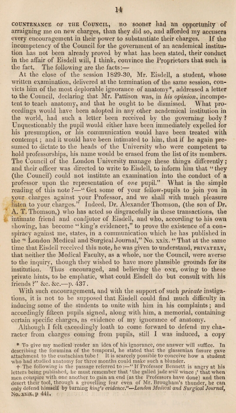 COUNTENANCE OP THE CouNciL, 110 sooncr had an opportunity of arraigning me on new charges, than they did so, and afforded my accusers every encouragement in their power to substantiate their charges. If the incompetency of the Council for the government of an academical institu¬ tion has not been already proved by what has been stated, their conduct in the affair of Eisdell will, I think, convince the Proprietors that such is the fact. The following are the facts;— At the close of the session 1829-30, Mr. Eisdell, a student, whose written examination, delivered at the termination of the same session, con¬ victs him of the most deplorable ignorance of anatomy^, addressed a letter to the Council, declaring that Mr. Pattison was, in his opinion^ incompe¬ tent to teach anatomy, and that he ought to be dismissed. What pro¬ ceedings would have been adopted in any other academical institution in the world, had such a letter been received by the governing body ? Unquestionably the pupil would either have been immediately expelled for his presumption, or his communication would have been treated with contempt; and it would have been intimated to him, that if he again pre¬ sumed to dictate to the heads of the University who were competent to hold professorships, his name would be erased from the list of its members. The Council of the London University manage these things differently; and their officer was directed to write to Eisdell, to inform him that “ they (the Council) could not institute an examination into the conduct of a professor upon the representation of one pupil.” What is the simple reading of this note ?—“ Get some of your fellow-pupils to join you in your charges against your Professor, and we shall with much pleasure listen to your charges.” Indeed, Dr. Alexander Thomson, (the son of Dr. A. T. Thomson,) who has acted so disgracefully in these transactions, the intimate friend and coadjutor of Eisdell, and who, according to his own showing, has become “ king’s evidence!,” to prove the existence of a con¬ spiracy against me, states, in a communication which he has published in the “ London Medical and SurgicalJournal,” No. xxix. “ That at the same time that Eisdell received this note, he was given to understand, privately, that neither the Medical Faculty, as a whole, nor the Council, were averse to the inquiry, though they wished to have more plausible grounds for its institution. Thus encouraged, and believing the one, owing to these private hints, to be emphatic, what could Eisdell do but consult with his friends ?” &c. &c.—p. 437. With such encouragement, and with the support of such private instiga¬ tions, it is not to be supposed that Eisdell could find much difficulty in inducing some of the students to unite with him in his complaints; and accordingly fifteen pupils signed, along with him, a memorial, containing certain specific charges, as evidence of my ignorance of anatomy. Although I felt exceedingly loath to come forward to defend my cha¬ racter from charges coming from pupils, still I was induced, a copy * To give my medical reader an idea of his ignorance, one answer will suffice. In describing the foramina of the temporal, he stated that the glassenian fissure gave attachment to the eustachian tube ! It is scarcely possible to conceive how a student who had studied anatomy for three months could make such a blunder. p The following is the passage referred to ;—“ If Professor Bennett is angry at his letters being published, he must remember that ‘ the galled jade will wince that when men conspire with one another to gain an end (as the Professors have done) and then desert their tool, through a grovelling fear even of Mr. Brougham’s thunder, he can only defend himself by turning kind's evidence'*^—London Medical and Surgical Journal, No. xxix, p 441,