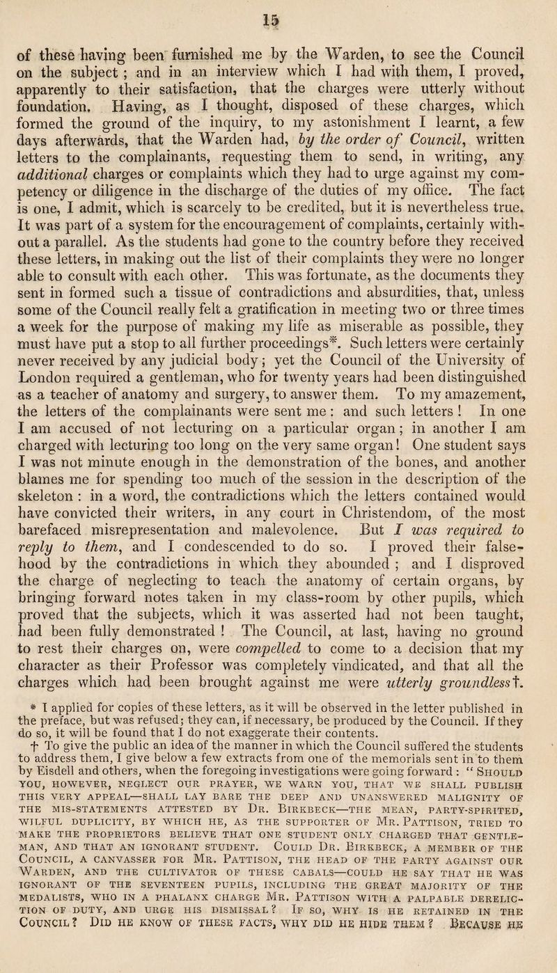 of these having been furnished me by the Warden, to seethe Council on the subject ; and in an interview which I had with them, I proved, apparently to their satisfaction, that the charges were utterly without foundation. Having, as I thought, disposed of these charges, which formed the ground of the inquiry, to my astonishment I learnt, a few days afterwards, that the Warden had, hy the order of Council^ written letters to the complainants, requesting them to send, in writing, any additional charges or complaints which they had to urge against my com¬ petency or diligence in the discharge of the duties of my office. The fact is one, I admit, which is scarcely to be credited, but it is nevertheless true. It was part of a system for the encouragement of complaints, certainly with¬ out a parallel. As the students had gone to the country before they received these letters, in making out the list of their complaints they were no longer able to consult with each other. This was fortunate, as the documents they sent in formed such a tissue of contradictions and absurdities, that, unless some of the Council really felt a gratification in meeting two or three times a week for the purpose of making my life as miserable as possible, they must have put a stop to all further proceedings^. Such letters were certainly never received by any judicial body; yet the Council of the University of London required a gentleman, who for twenty years had been distinguished as a teacher of anatomy and surgery, to answer them. To my amazement, the letters of the complainants were sent me: and such letters ! In one I am accused of not lecturing on a particular organ; in another I am charged with lecturing too long on the very same organ! One student says I was not minute enough in the demonstration of the bones, and another blames me for spending too much of the session in the description of the skeleton : in a word, the contradictions which the letters contained would have convicted their writers, in any court in Christendom, of the most barefaced misrepresentation and malevolence. But I was required to reply to them^ and I condescended to do so. I proved their false¬ hood by the contradictions in which they abounded ; and I disproved the charge of neglecting to teach the anatomy of certain organs, by bringing forward notes taken in my class-room by other pupils, which proved that the subjects, which it was asserted had not been taught, had been fully demonstrated I The Council, at last, having no ground to rest their charges on, were compelled to come to a decision that my character as their Professor was completely vindicated, and that all the charges which had been brought against me were utterly groundless'^. * I applied for copies of these letters, as it will be observed in the letter published in the preface, but was refused; they can, if necessary, be produced by the Council. If they do so, it will be found that I do not exaggerate their contents. t To give the public an idea of the manner in which the Council suffered the students to address them, I give below a few extracts from one of the memorials sent in to them by Eisdell and others, when the foregoing investigations were going forward : “ Should YOU, HOWEVER, NEGLECT OUR PRAYER, WE WARN YOU, THAT WE SHALL PUBLISH THIS VERY APPEAL—SHALL LAY BARE THE DEEP AND UNANSWERED MALIGNITY OF THE MIS-STATEMENTS ATTESTED BY Dr. BiRKBECK—THE MEAN, PARTY-SPIRITED, WILFUL DUPLICITY, BY WHICH HE, AS THE SUPPORTER OF Mr. PaTTISON, TRIED TO MAKE THE PROPRIETORS BELIEVE THAT ONE STUDENT ONLY CHARGED THAT GENTLE¬ MAN, AND THAT AN IGNORANT STUDENT. CoULD Dr. EiRKBECK, A MEMBER OF THE Council, a canvasser for Mr. Pattison, the head of the party against our Warden, and the cultivator of these cabals—could he say that he was ignorant of the seventeen pupils, including the great majority of the MEDALISTS, WHO IN A PHALANX CHARGE Mr. PaTTISON WITH A PALPABLE DERELIC¬ TION OF DUTY, AND URGE HIS DISMISSAL? If SO, WHY IS HE RETAINED IN THE Council ? Did he know of these facts, why did he hide them ? Because he