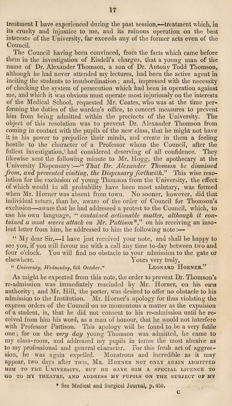 treatment I have experienced during the past session,—-treatment which, in its cruelty and injustice to me, and its ruinous operation on the best interests of the University, far exceeds any of the former acts even of the Council. The Council having been convinced, from the facts which came before them in the investigation of Eisdell’s charges, that a young man of the name of Dr. Alexander Thomson, a son of Dr. Antony Todd Thomson, although he had never attended my lectures, had been the active agent in inciting the students to insubordination; and, impressed with the necessity of checking the system of persecution which had been in operation against me, and which it was obvious must operate most injuriously on the interests of the Medical School, requested Mr. Coates, who was at the time per¬ forming the duties of the warden’s office, to concert measures to prevent him from being admitted within the precincts of the University. The object of this resolution was to prevent Dr. Alexander Thomson from coming in contact with the pupils of the new class, that he might not have it in his power to prejudice their minds, and create in them a feeling hostile to the character of a Professor whom the Council, after the fullest investigation,! had considered deserving of all confidence. They likewise sent the following minute to Mr. Hogg, the apothecary at the University Dispensary;—“ That Dr. Alexander Thomson he dismissed from, and prevented visiting, the Dispensary forthwith'’ This wise reso¬ lution for the exclusion of young Thomson trom the University, the effect of which would in all probability have been most salutary, was formed when Mr. Horner was absent from town. No sooner, however, did that individual return, than he, aware of the order of Council for Thomson’s exclusion—aware that he had addressed a protest to the Council, which, to use his own language, “ contained actionable matter, although it con-~ tained a most severe attack on Mr. Pattiso?i^,” on his receiving an inso¬ lent letter from him, he addressed to him the following note:— “ My dear Sir,—I have just received your note, and shall be happy to see you, if you will favour me with a call any time to-day between two and four o’clock. You will find no obstacle to your admission to the gate or elsewhere. Yours very truly, “ University, Wednesday, %th October. UeonARD HornER.” As might be expected from this note, the order to prevent Dr. Thomson’s re-admission was immediately rescinded by Mr. Horner, on his own authority ; and Mr. Hill, the porter, was desired to offer no obstacle to his admission to the Institution. Mr. Horner’s apology for thus violating the express orders of the Council on so momentous a matter as the expulsion of a student, is, that he did not consent to his re-admission until he re¬ ceived from him his wnrd, as a man of honour, that he would not interfere with Professor Pattison. This apology will be found to be a very futile one; for on the very day young Thomson was admitted, he came to my class-room, and addressed my pupils in terms the most abusive as to my professional and general character. For this fresh act of aggres¬ sion, he was again expelled. Monstrous and incredible as it may appear, two days after this, Mr. Horner not only again admitted HIM TO THE University, but he gave him a special licence to GO TO MY theatre, AND ADDRESS MY PUPILS ON THE SUBJECT OF MY * See Medical and Surgical Journal, p. 450. c