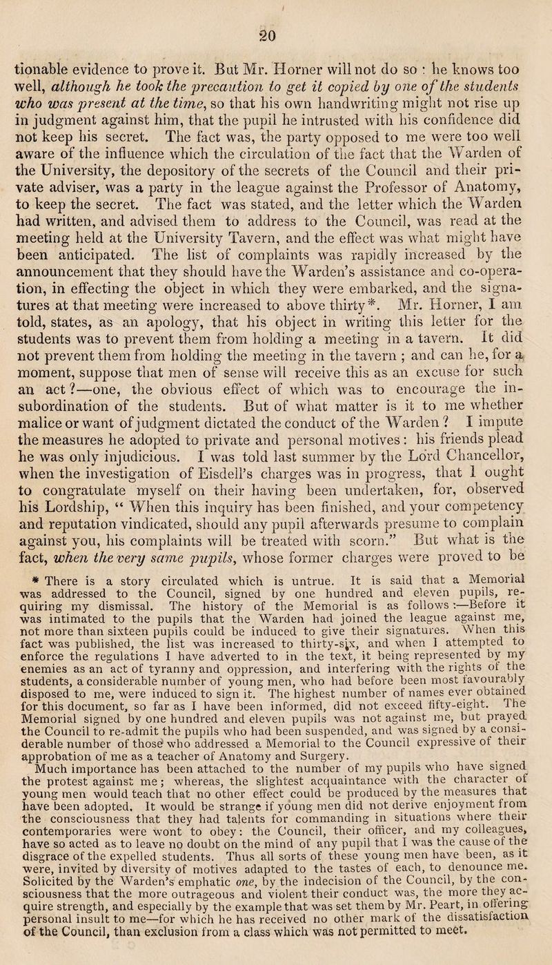 tionable evidence to prove it. But Mr. Horner will not do so : lie knows too well, although he took the precaution to get it copied by one of the students who was present at the time^ so that his own handwriting might not rise up in judgment against him, that the pupil he intrusted with his confidence did not keep his secret. The fact was, the party opposed to me were too well aware of the influence which the circulation of the fact that the Y/arden of the University, the depository of the secrets of the Council and their pri¬ vate adviser, was a party in the league against the Professor of Anatomy, to keep the secret. The fact was stated, and the letter which the Warden had written, and advised them to address to the Council, was read at the meeting held at the University Tavern, and the effect was what might have been anticipated. The list of complaints was rapidly increased by the announcement that they should have the Warden’s assistance and co-opera¬ tion, in effecting the object in which they were embarked, and the signa¬ tures at that meeting were increased to above thirty^. Mr. Horner, I am told, states, as an apology, that his object in writing this letter for the students was to prevent them from holding a meeting in a tavern. It did not prevent them from holding the meeting in the tavern ; and can he, for a moment, suppose that men of sense will receive this as an excuse for such an act ?—one, the obvious effect of which was to encourage the in¬ subordination of the students. But of what matter is it to me whether malice or want of judgment dictated the conduct of the Warden ? I impute the measures he adopted to private and personal motives; his friends plead he was only injudicious. I was told last summer by the Lord Chancellor, when the investigation of Eisdell’s charges was in progress, that i ought to congratulate myself on their having been undertaken, for, observed his Lordship, “ When this inquiry has been finished, and your competency and reputation vindicated, should any pupil afterwards presume to complain against you, his complaints will be treated with scorn.” But what is the fact, when the very same pupils^ whose former charges were proved to be * There is a story circulated which is untrue. It is said that a Memorial was addressed to the Council, signed by one hundred and eleven pupils, re¬ quiring my dismissal. The history of the Memorial is as follows:—Before it was intimated to the pupils that the Warden had joined the league against me, not more than sixteen pupils could be induced to give their signatures. When this fact was published, the list was increased to thirty-s;x, and when I attempted to enforce the regulations I have adverted to in the text, it being represented by my enemies as an act of tyranny and oppression, and interfering with the rights of the students, a considerable number of young men, who had before been most favourably disposed to me, were induced to sign it. The highest number of names ever obtained for this document, so far as I have been informed, did not exceed fifty-eight. The Memorial signed by one hundred and eleven pupils was not against me, but prayed the Council to re-admit the pupils who had been suspended, and was signed by a consi¬ derable number of thosd who addressed a Memorial to the Council expressive of their approbation of me as a teacher of Anatomy and Surgery. Much importance has been attached to the number of my pupils who have signed the protest against me; whereas, the slightest acquaintance with the character of young men would teach that no other effect could be produced by the measures that have been adopted. It would be strange if young men did not derive enjoyment from the consciousness that they had talents for commanding in situations where their contemporaries were wont to obey; the Council, their officer, and my colleagues, have so acted as to leave no doubt on the mind of any pupil that I was the cause of the disgrace of the expelled students. Thus all sorts of these young men have been, as it were, invited by diversity of motives adapted to the tastes of each, to denounce me. Solicited by the Warden’s emphatic one, by the indecision of the Council, by the con¬ sciousness that the more outrageous and violent their conduct was, the more they ac¬ quire strength, and especially by the example that was set them by Mr. Peart, in offering- personal insult to me—for which he has received no other mark of the dissatisfaction of the Council, than exclusion from a class which was not permitted to meet.