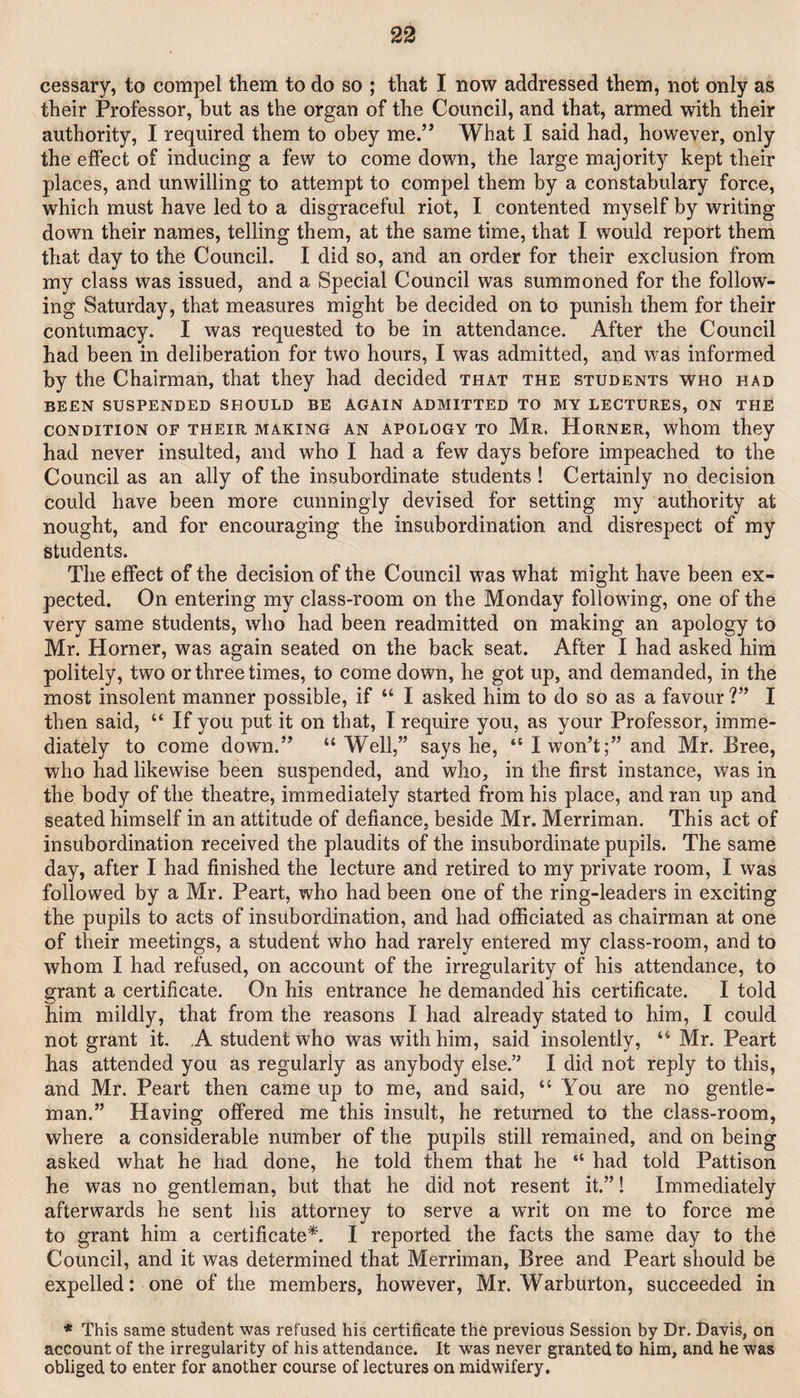 cessary, to compel them to do so ; that I now addressed them, not only as their Professor, but as the organ of the Council, and that, armed with their authority, I required them to obey me.” What I said had, however, only the effect of inducing a few to come down, the large majority kept their places, and unwilling to attempt to compel them by a constabulary force, which must have led to a disgraceful riot, I contented myself by writing down their names, telling them, at the same time, that I would report them that day to the Council. I did so, and an order for their exclusion from my class was issued, and a Special Council was summoned for the follow¬ ing Saturday, that measures might be decided on to punish them for their contumacy. I was requested to be in attendance. After the Council had been in deliberation for two hours, I was admitted, and was informed by the Chairman, that they had decided that the students who had BEEN SUSPENDED SHOULD BE AGAIN ADMITTED TO MY LECTURES, ON THE CONDITION OF THEIR MAKING AN APOLOGY TO Mr. HoRNER, whom they had never insulted, and who I had a few days before impeached to the Council as an ally of the insubordinate students ! Certainly no decision could have been more cunningly devised for setting my authority at nought, and for encouraging the insubordination and disrespect of my students. The effect of the decision of the Council was what might have been ex¬ pected. On entering my class-room on the Monday following, one of the very same students, who had been readmitted on making an apology to Mr. Horner, was again seated on the back seat. After I had asked him politely, two or three times, to come down, he got up, and demanded, in the most insolent manner possible, if “ I asked him to do so as a favour ?” I then said, “ If you put it on that, I require you, as your Professor, imme¬ diately to come down.” “Well,” says he, “ I won’t;” and Mr. Bree, who had likewise been suspended, and who, in the first instance, was in the body of the theatre, immediately started from his place, and ran up and seated himself in an attitude of defiance, beside Mr. Merriman. This act of insubordination received the plaudits of the insubordinate pupils. The same day, after I had finished the lecture and retired to my private room, I was followed by a Mr. Peart, who had been one of the ring-leaders in exciting the pupils to acts of insubordination, and had officiated as chairman at one of their meetings, a student who had rarely entered my class-room, and to whom I had refused, on account of the irregularity of his attendance, to grant a certificate. On his entrance he demanded his certificate. I told him mildly, that from the reasons I had already stated to him, I could not grant it. .A student who was with him, said insolently, “ Mr. Peart has attended you as regularly as anybody else.” I did not reply to this, and Mr. Peart then came up to me, and said, “ You are no gentle¬ man.” Having offered me this insult, he returned to the class-room, where a considerable number of the pupils still remained, and on being asked what he had done, he told them that he “ had told Pattison he was no gentleman, but that he did not resent it.” 1 Immediately afterwards he sent his attorney to serve a writ on me to force me to grant him a certificate*. I reported the facts the same day to the Council, and it was determined that Merriman, Bree and Peart should be expelled: one of the members, however, Mr. Warburton, succeeded in * This same student was refused his certificate the previous Session by Dr. Davis, on account of the irregularity of his attendance. It was never granted to him, and he was obliged to enter for another course of lectures on midwifery.