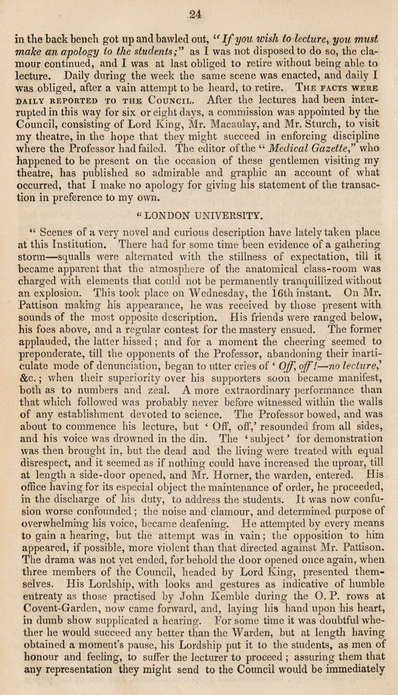 in the back bench got up and bawled out, '‘‘If you wish to lecture^ you must make an apology to the students;’' as I was not disposed to do so, the cla¬ mour continued, and I was at last obliged to retire without being able to lecture. Daily during the week the same scene was enacted, and daily I was obliged, after a vain attempt to be heard, to retire. The facts were DAILY REPORTED TO THE CouNciL. After the lectures had been inter¬ rupted in this way for six or eight days, a commission was appointed by the Council, consisting of Lord King, Mr. Macaulay, and Mr. Starch, to visit my theatre, in the hope that they might succeed in enforcing discipline where the Professor had failed. The editor of the “ Medical Gazette f who happened to be present on the occasion of these gentlemen visiting my theatre, has published so admirable and graphic an account of what occurred, that I make no apology for giving his statement of the transac¬ tion in preference to my own. « LONDON UNIVERSITY. “ Scenes of a very novel and curious description have lately taken place at this Institution. There had for some time been evidence of a gathering storm—-squalls were alternated with the stillness of expectation, till it became apparent that the atmosphere of the anatomical class-room was charged with elements that could not be permanently tranquillized without an explosion. This took place on Wednesday, the 16th instant. On Mr. Pattison making his appearance, he was received by those present with sounds of the most opposite description. Plis friends were ranged below, his foes above^ and a regular contest for the mastery ensued. The former applauded, the latter hissed; and for a moment the cheering seemed to preponderate, till the opponents of the Professor, abandoning their inarti¬ culate mode of denunciation, began to utter cries of ‘ Off, off!—no lecture' &c.; when their superiority over his supporters soon became manifest, both as to numbers and zeal. A more extraordinary performance than that which followed was probably never before witnessed within the walls of any establishment devoted to science. The Professor bowed, and was about to commence his lecture, but ‘ Off, off,’ resounded from all sides, and his voice was drowned in the din. The ‘subject’ for demonstration was then brought in, but the dead and the living were treated with equal disrespect, and it seemed as if nothing could have increased the uproar, till at length a side-door opened, and Mr. Horner, the warden, entered. His office having for its especial object the maintenance of order, he proceeded, in the discharge of his duty, to address the students. It was now confu¬ sion worse confounded; the noise and clamour, and determined purpose of overwhelming his voice, became deafening. He attempted by every means to gain a hearing, but the attempt was in vain; the opposition to him appeared, if possible, more violent than that directed against Mr. Pattison. The drama was not yet ended, for behold the door opened once again, when three members of the Council, headed by Lord King, presented them¬ selves. His Lordship, with looks and gestures as indicative of humble entreaty as those practised by John Kemble during the O. P. rows at Covent-Garden, now came forward, and, laying his hand upon his heart, in dumb show supplicated a hearing. For some time it was doubtful whe¬ ther he would succeed any better than the Warden, but at length having obtained a moment’s pause, his Lordship put it to the students, as men of honour and feeling, to suffer the lecturer to proceed ; assuring them that any representation they might send to the Council would be immediately