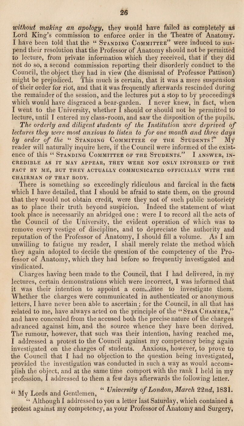 without maJcing an apology, they would have failed as completely as Lord King’s commission to enforce order in the Theatre of Anatomy. I have been told that the “ Sta.nding Committee” were induced to sus¬ pend their resolution that the Professor of Anatomy should not be permitted to lecture, from private information which they received, that if they did not do so, a second commission reporting their disorderly conduct to the Council, the object they had in view (the dismissal of Professor Pattison) might be prejudiced. This much is certain, that it was a mere suspension of their order for riot, and that it was frequently afterwards rescinded during the remainder of the session, and the lectures put a stop to by proceedings which would have disgraced a bear-garden. I never knew, in fact, when I went to the University, whether I should or should not be permitted to lecture, until I entered my class-room, and saw the disposition of the pupils. The orderly and diligent students of the Institution were deprived of lectures they were most anxious to listen to for one month and three days hy order of the “ Standing Committee of the Students !” My reader will naturally inquire here, if the Council were informed of the exist¬ ence of this “ Standing Committee of the Students.” I answer, in¬ credible AS IT MAY appear, THEY WERE NOT ONLY INFORMED OF THE FACT BY ME, BUT THEY ACTUALLY COMMUNICATED OFFICIALLY WITH THE CHAIRMAN OF THAT BODY. There is something so exceedingly ridiculous and farcical in the facts which I have detailed, that I should be afraid to state them, on the ground that they would not obtain credit, were they not of such public notoriety as to place their truth beyond suspicion. Indeed the statement of what took place is necessarily an abridged one : were I to record all the acts of the (^louncil of the University, the evident operation of which was to remove every vestige of discipline, and to depreciate the authority and reputation of the Professor of Anatomy, I should fill a volume. As I am unwilling to fatigue my reader, I shall merely relate the method which they again adopted to decide the question of the competency of the Pro¬ fessor of Anatomy, which they had before so frequently investigated and vindicated. Charges having been made to the Council, that I had delivered, in my lectures, certain demonstrations which were incorrect, I was informed that it was their intention to appoint a committee to investigate them. Whether the charges were communicated in authenticated or anonymous letters, I have never been able to ascertain ; for the Council, in all that has related to me, have always acted on the principle of the “Star Chamber,” and have concealed from the accused both the precise nature of the charges advanced against him, and the source whence they have been derived. The rumour, however, that such was their intention, having reached me, I addressed a protest to the Council against my competency being again investigated on the charges of students. Anxious, however, to prove to the Council that I had no objection to the question being investigated, provided the investigation was conducted in such a way as would accom¬ plish the object, and at the same time comport with the rank I held in my profession, I addressed to them a few days afterwards the following letter. Tv/r T j 4.1 “ University of London, March 22nd, 1831. “ My Lords and Uentlemen, ^ ’ ’ “ Although I addressed to you a letter last Saturday, which contained a protest against my competency, as your Professor of Anatomy and Surgery,