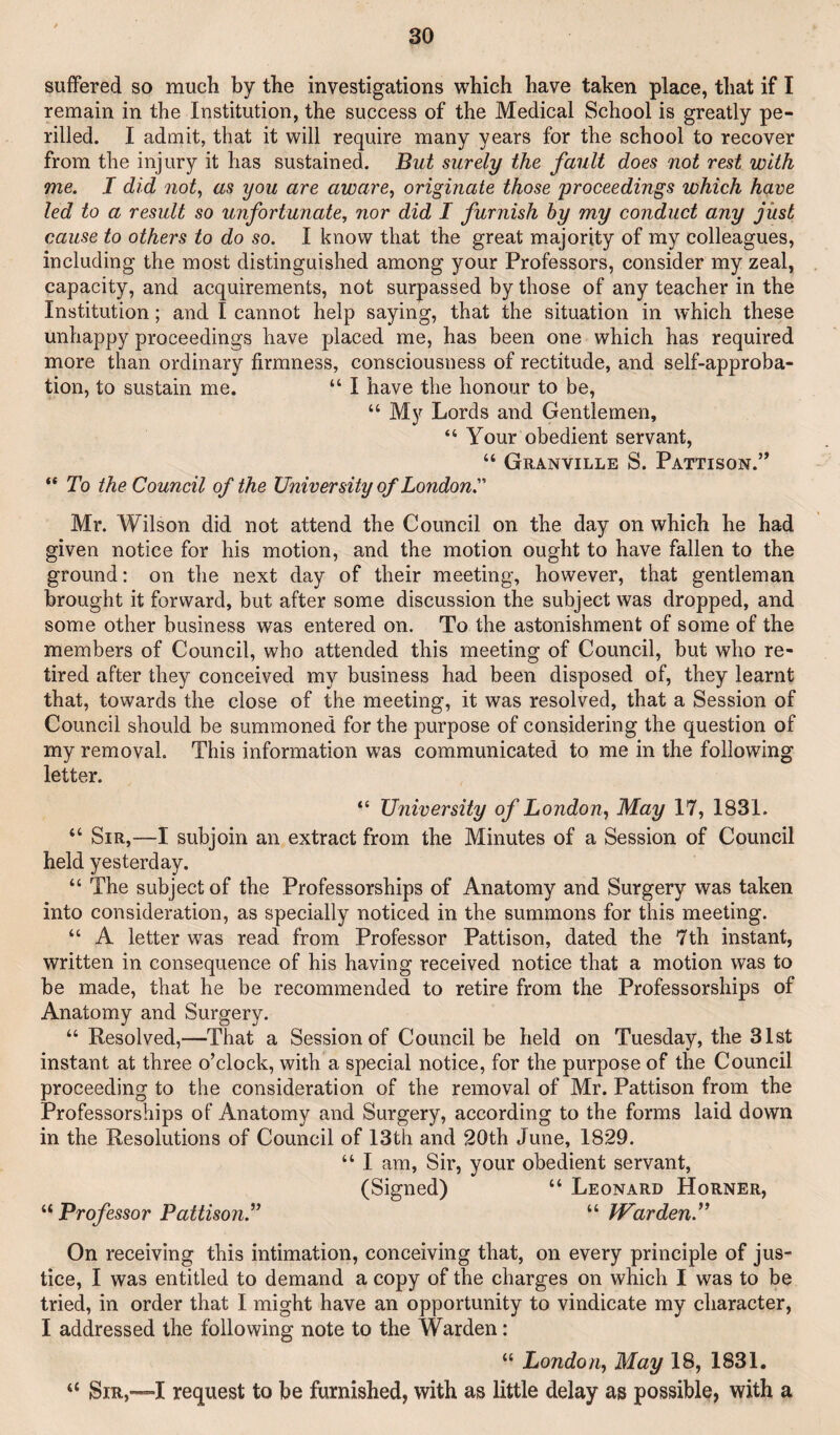 suffered so much by the investigations which have taken place, that if I remain in the Institution, the success of the Medical School is greatly pe¬ rilled. I admit, that it will require many years for the school to recover from the injury it has sustained. But surely the fault does not rest with me. I did not^ as you are aware, originate those proceedings which have led to a result so unfortunate, nor did I furnish hy my conduct any just cause to others to do so. I know that the great majority of my colleagues, including the most distinguished among your Professors, consider my zeal, capacity, and acquirements, not surpassed by those of any teacher in the Institution; and I cannot help saying, that the situation in which these unhappy proceedings have placed me, has been one which has required more than ordinary firmness, consciousness of rectitude, and self-approba¬ tion, to sustain me. “ I have the honour to be, “ My Lords and Gentlemen, “ Your obedient servant, “ Granville S. Pattison.” “ To the Council of the University of London. Mr. Wilson did not attend the Council on the day on which he had given notice for his motion, and the motion ought to have fallen to the ground; on the next day of their meeting, however, that gentleman brought it forward, but after some discussion the subject was dropped, and some other business was entered on. To the astonishment of some of the members of Council, who attended this meeting of Council, but who re¬ tired after they conceived my business had been disposed of, they learnt that, towards the close of the meeting, it was resolved, that a Session of Council should be summoned for the purpose of considering the question of my removal. This information was communicated to me in the following letter. “ University of London, May 17, 1831. “ Sir,—I subjoin an extract from the Minutes of a Session of Council held yesterday. “ The subject of the Professorships of Anatomy and Surgery was taken into consideration, as specially noticed in the summons for this meeting. “ A letter was read from Professor Pattison, dated the 7th instant, written in consequence of his having received notice that a motion was to be made, that he be recommended to retire from the Professorships of Anatomy and Surgery. “ Resolved,—That a Session of Council be held on Tuesday, the 31st instant at three o’clock, with a special notice, for the purpose of the Council proceeding to the consideration of the removal of Mr. Pattison from the Professorships of Anatomy and Surgery, according to the forms laid down in the Resolutions of Council of 13th and 20th June, 1829. “ I am. Sir, your obedient servant, (Signed) “ Leonard Horner, Professor Pattison.''^ “ JVarden.” On receiving this intimation, conceiving that, on every principle of jus¬ tice, I was entitled to demand a copy of the charges on which I was to be tried, in order that I might have an opportunity to vindicate my character, I addressed the following note to the Warden: “ London, May 18, 1831. “ Sir,—I request to be furnished, with as little delay as possible, with a