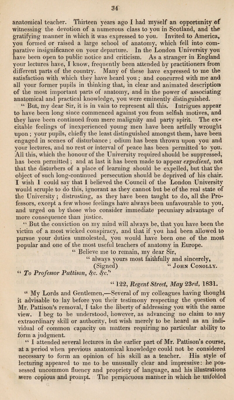 anatomical teacher. Thirteen years ago I had myself an opportunity of witnessing the devotion of a numerous class to you in Scotland, and the? gratifying manner in which it was expressed to you. Invited to America, you formed or raised a large school of anatomy, which fell into com¬ parative insignificance on your departure. In the London University you have been open to public notice and criticism. As a stranger in England your lectures have, I know, frequently been attended by practitioners from different parts of the country. Many of these have expressed to me the satisfaction with w^hich they have heard you ; and concurred with me and all your former pupils in thinking that, in clear and animated description of the most important parts of anatomy, and in the power of associating anatomical and practical knowledge, you were eminently distinguished. “ But, my dear Sir, it is in vain to represent all this. Intrigues appear to have been long since commenced against you from selfish motives, and they have been continued from mere malignity and party spirit. The ex¬ citable feelings of inexperienced young men have been artfully wrought upon ; your pupils, chiefly the least distinguished amongst them, have been engaged in scenes of disturbance ; odium has been thrown upon you and your lectures, and no rest or interval of peace has been permitted to you. All this, which the honour of the University required should be suppressed, has been permitted ; and at last it has been made to appear expedient^ not that the disturbers of a place of learning should be expelled, but that the object of such long-continued persecution should be deprived of his chair. I wish I could say that I believed the Council of the London University would scruple to do this, ignorant as they cannot but be of the real state of the University; distrusting, as they have been taught to do, all the Pro¬ fessors, except a few whose feelings have always been unfavourable to you, and urged on by those who consider immediate pecuniary advantage of more consequence than justice. “ But the conviction on my mind will always be, that you have been the victim of a most wicked conspiracy, and that if you had been allowed to pursue your duties unmolested, you would have been one of the most popular and one of the most useful teachers of anatomy in Europe. “ Believe me to remain, my dear Sir, “ always yours most faithfully and sincerely, (Signed) “ John Conolly. “ To Professor Pattiso?i, ^c, “ 122, Regent Street^ May 23rd, 1831. “ My Lords and Gentlemen,—Several of my colleagues having thought it advisable to lay before you their testimony respecting the question of Mr. Pattison’s removal, I take the liberty of addressing you with the same view. I beg to be understood, however, as advancing no claim to any extraordinary skill or authority, but wish merely to be heard as an indi¬ vidual of common capacity on matters requiring no particular ability to form a judgment. “ I attended several lectures in the earlier part of Mr. Pattison’s course, at a period when previous anatomical knowledge could not be considered necessary to form an opinion of his skill as a teacher. His style of lecturing appeared to me to be unusually clear and impressive: he pos¬ sessed uncommon fluency and propriety of language, and his illustration^ were copious and prompt. The perspicuous manner in which he unfolded