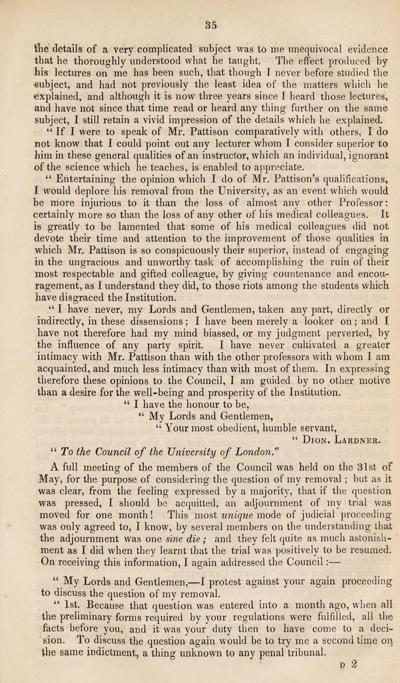 tlie details of a very complicated subject was to me unequivocal evidence that he thoroughly understood what he taught. The effect produced by his lectures on me has been such, that though I never before studied the subject, and had not previously the least idea of the matters which he explained, and although it is now three years since I heard those lectures, and have not since that time read or heard any thing further on the same subject, I still retain a vivid impression of the details which he explained. “ If I were to speak of Mr. Pattison comparatively with others, I do not know that I could point out any lecturer whom I consider superior to him in these general qualities of an instructor, which an individual, ignorant of the science which he teaches, is enabled to appreciate. “ Entertaining the opinion which I do of Mr. Pattison’s qualifications, I would deplore his removal from the University, as an event which would be more injurious to it than the loss of almost any other Professor: certainly more so than the loss of any other of his medical colleagues. It is greatly to be lamented that some of his medical colleagues did not devote their time and attention to the improvement of those qualities in which Mr. Pattison is so conspicuously their superior, instead of engaging in the ungracious and unworthy task of accomplishing the ruin of their most respectable and gifted colleague, by giving countenance and encou¬ ragement, as I understand they did, to those riots among the students which have disgraced the Institution. “ I have never, my Lords and Gentlemen, taken any part, directly or indirectly, in these dissensions; I have been merely a looker on; and I have not therefore had my mind biassed, or my judgment perverted, by the influence of any party spirit. I have never cultivated a greater intimacy with Mr. Pattison than with the other professors with whom I am acquainted, and much less intimacy than with most of them. In expressing therefore these opinions to the Council, I am guided by no other motive than a desire for the well-being and prosperity of the Institution. “ I have the honour to be, “ My Lords and Gentlemen, “ Your most obedient, humble servant, “ Dion. Lardner. “ To the Council of the University of London'' A full meeting of the members of the Council was held on the 31st of May, for the purpose of considering the question of my removal; but as it was clear, from the feeling expressed by a majority, that if the question was pressed, I should be acquitted, an adjournment of my trial was moved for one month! This most unique mode of judicial proceeding was only agreed to, I know, by several members on the understanding that the adjournment was one sine die; and they felt quite as much astonish¬ ment as I did when they learnt that the trial was positively to be resumed. On receiving this information, I again addressed the Council:— “ My Lords and Gentlemen,—I protest against your again proceeding to discuss the question of my removal. “ 1st. Because that question was entered into a month ago, when all the preliminary forms required by your regulations were fulfilled, all the facts before you, and it was your duty then to have come to a deci¬ sion. To discuss the question again would be to try me a second time on the same indictment, a thing unknown to any penal tribunal.