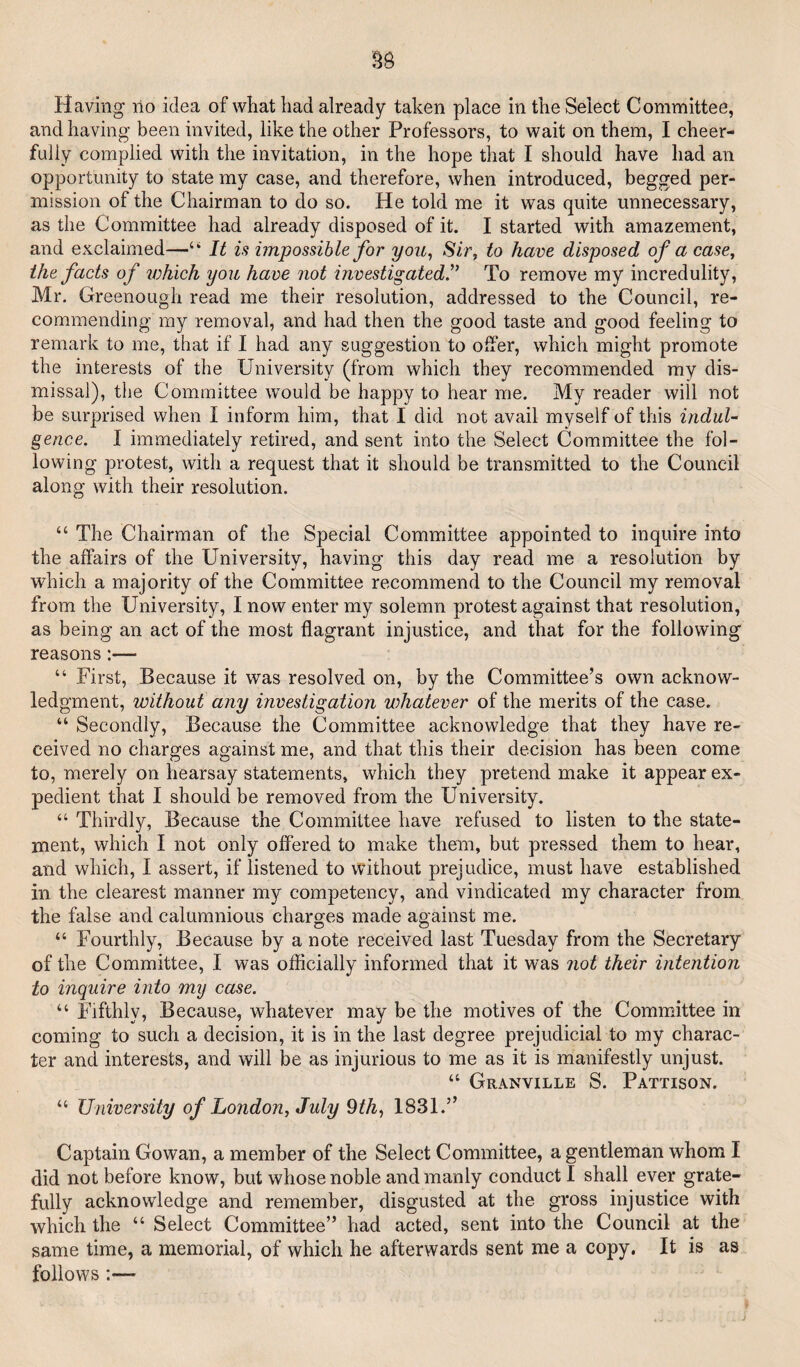 Having no idea of what had already taken place in the Select Committee, and having been invited, like the other Professors, to wait on them, I cheer¬ fully complied with the invitation, in the hope that I should have had an opportunity to state my case, and therefore, when introduced, begged per¬ mission of the Chairman to do so. He told me it was quite unnecessary, as the Committee had already disposed of it. I started with amazement, and exclaimed—“ It is impossible for you^ Sir, to have disposed of a case^ the facts of ivhich you have not investigated.^^ To remove my incredulity, Mr. Greenough read me their resolution, addressed to the Council, re¬ commending my removal, and had then the good taste and good feeling to remark to me, that if I had any suggestion to offer, which might promote the interests of the University (from which they recommended my dis¬ missal), the Committee would be happy to hear me. My reader will not be surprised when I inform him, that I did not avail myself of this indul¬ gence. I immediately retired, and sent into the Select Committee the fol¬ lowing protest, with a request that it should be transmitted to the Council along with their resolution. “ The Chairman of the Special Committee appointed to inquire into the affairs of the University, having this day read me a resolution by which a majority of the Committee recommend to the Council my removal from the University, I now enter my solemn protest against that resolution, as being an act of the most flagrant injustice, and that for the following reasons:— “ First, Because it was resolved on, by the Committee’s own acknow¬ ledgment, without any investigation whatever of the merits of the case. “ Secondly, Because the Committee acknowledge that they have re¬ ceived no charges against me, and that this their decision has been come to, merely on hearsay statements, which they pretend make it appear ex¬ pedient that I should be removed from the University. “ Thirdly, Because the Committee have refused to listen to the state¬ ment, which I not only offered to make them, but pressed them to hear, and which, I assert, if listened to without prejudice, must have established in the clearest manner m}^ competency, and vindicated my character from the false and calumnious charges made against me. “ Fourthly, Because by a note received last Tuesday from the Secretary of the Committee, I was ofiicially informed that it was not their intention to inquire into my case. “ Fifthly, Because, whatever may be the motives of the Committee in coming to such a decision, it is in the last degree prejudicial to my charac¬ ter and interests, and will be as injurious to me as it is manifestly unjust. “ Granville S. Pattison. “ University of London, July 9th^ 1831.” Captain Gowan, a member of the Select Committee, a gentleman whom I did not before know, but whose noble and manly conduct I shall ever grate¬ fully acknowledge and remember, disgusted at the. gross injustice with which the “ Select Committee” had acted, sent into the Council at the same time, a memorial, of which he afterwards sent me a copy. It is as follows :—