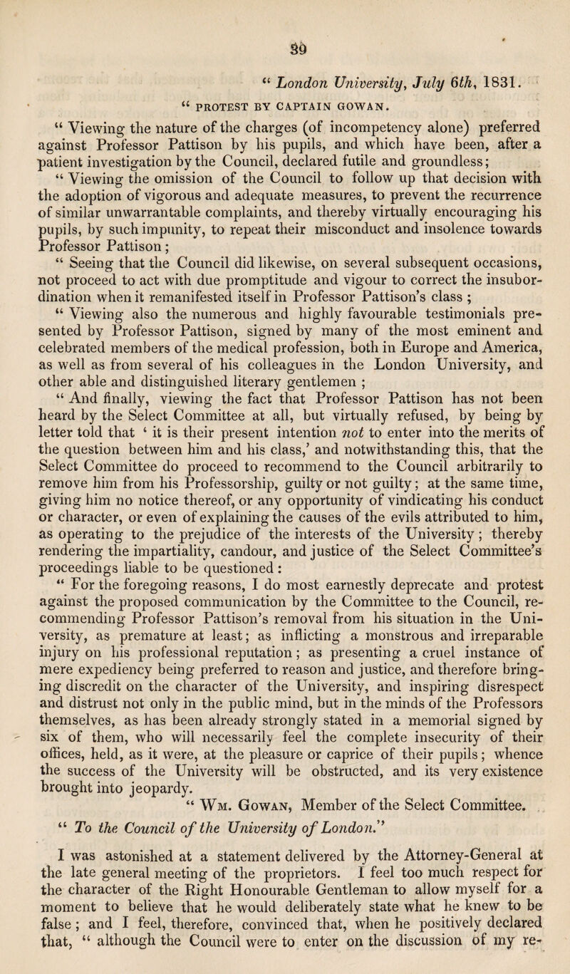 “ London Universityy July 6thy 1831. “ PROTEST BY CAPTAIN GOWAN. “ Viewing the nature of the charges (of incompetency alone) preferred against Professor Pattison by his pupils, and which have been, after a patient investigation by the Council, declared futile and groundless; “ Viewing the omission of the Council to follow up that decision with the adoption of vigorous and adequate measures, to prevent the recurrence of similar unwarrantable complaints, and thereby virtually encouraging his pupils, by such impunity, to repeat their misconduct and insolence towards Professor Pattison; “ Seeing that the Council did likewise, on several subsequent occasions, not proceed to act with due promptitude and vigour to correct the insubor¬ dination when it remanifested itself in Professor Pattison’s class ; “ Viewing also the numerous and highly favourable testimonials pre¬ sented by Professor Pattison, signed by many of the most eminent and celebrated members of the medical profession, both in Europe and America, as well as from several of his colleagues in the London University, and other able and distinguished literary gentlemen ; “ And finally, viewing the fact that Professor Pattison has not been heard by the Select Committee at all, but virtually refused, by being by letter told that ‘ it is their present intention not to enter into the merits of the question between him and his class,’ and notwithstanding this, that the Select Committee do proceed to recommend to the Council arbitrarily to remove him from his Professorship, guilty or not guilty; at the same time, giving him no notice thereof, or any opportunity of vindicating his conduct or character, or even of explaining the causes of the evils attributed to him, as operating to the prejudice of the interests of the University; thereby rendering the impartiality, candour, and justice of the Select Committee’s proceedings liable to be questioned : “ For the foregoing reasons, I do most earnestly deprecate and protest against the proposed communication by the Committee to the Council, re¬ commending Professor Pattison’s removal from his situation in the Uni¬ versity, as premature at least; as inflicting a monstrous and irreparable injury on his professional reputation; as presenting a cruel instance of mere expediency being preferred to reason and justice, and therefore bring¬ ing discredit on the character of the University, and inspiring disrespect and distrust not only in the public mind, but in the minds of the Professors themselves, as has been already strongly stated in a memorial signed by six of them, who will necessarily feel the complete insecurity of their offices, held, as it were, at the pleasure or caprice of their pupils; whence the success of the University will be obstructed, and its very existence brought into jeopardy. “ Wm. Gowan, Member of the Select Committee. “ To the Council of the University of London’* I was astonished at a statement delivered by the Attorney-General at the late general meeting of the proprietors. I feel too much respect for the character of the Right Honourable Gentleman to allow myself for a moment to believe that he would deliberately state what he knew to be false; and I feel, therefore, convinced that, when he positively declared that, “ although the Council were to enter on the discussion of my re-