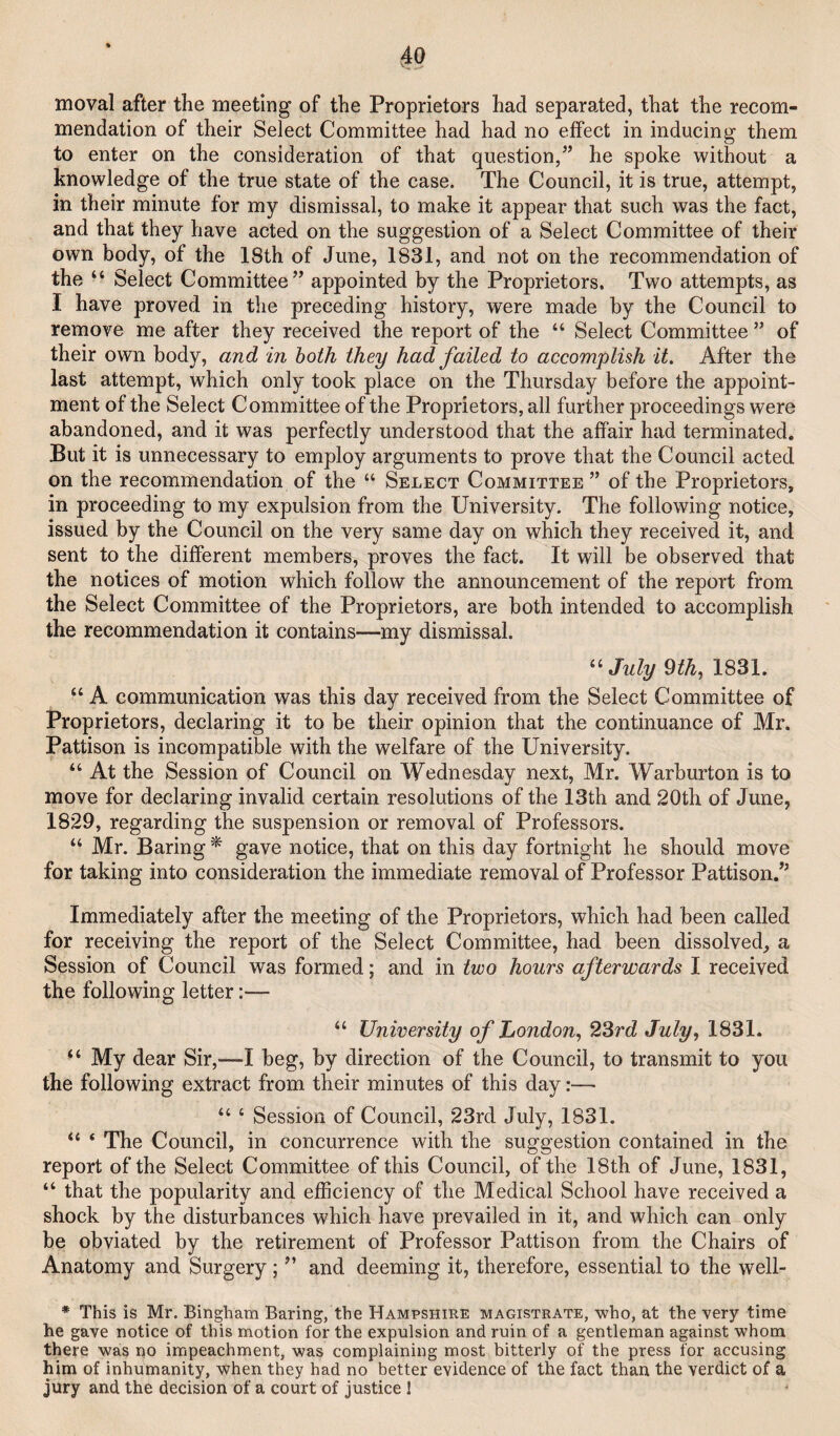 moval after the meeting of the Proprietors had separated, that the recom¬ mendation of their Select Committee had had no effect in inducing them to enter on the consideration of that question,” he spoke without a knowledge of the true state of the case. The Council, it is true, attempt, in their minute for my dismissal, to make it appear that such was the fact, and that they have acted on the suggestion of a Select Committee of their own body, of the 18th of June, 1831, and not on the recommendation of the “ Select Committee” appointed by the Proprietors. Two attempts, as I have proved in the preceding history, were made by the Council to remove me after they received the report of the “ Select Committee ” of their own body, and in both they had failed to accomplish it. After the last attempt, which only took place on the Thursday before the appoint¬ ment of the Select Committee of the Proprietors, all further proceedings were abandoned, and it was perfectly understood that the affair had terminated. But it is unnecessary to employ arguments to prove that the Council acted on the recommendation of the “ Select Committee ” of the Proprietors, in proceeding to my expulsion from the University. The following notice, issued by the Council on the very same day on which they received it, and sent to the different members, proves the fact. It will be observed that the notices of motion which follow the announcement of the report from the Select Committee of the Proprietors, are both intended to accomplish the recommendation it contains—my dismissal. ^^July mh, 1831. “ A communication was this day received from the Select Committee of Proprietors, declaring it to be their opinion that the continuance of Mr. Pattison is incompatible with the welfare of the University. “ At the Session of Council on Wednesday next, Mr. Warburton is to move for declaring invalid certain resolutions of the 13th and 20th of June, 1829, regarding the suspension or removal of Professors. “ Mr. Baring * gave notice, that on this day fortnight he should move for taking into consideration the immediate removal of Professor Pattison.” Immediately after the meeting of the Proprietors, which had been called for receiving the report of the Select Committee, had been dissolved, a Session of Council was formed; and in two hours afterwards I received the following letter:— “ University of London, 23rd July, 1831. “ My dear Sir,—I beg, by direction of the Council, to transmit to you the following extract from their minutes of this day:—■ “ ‘ Session of Council, 23rd July, 1831. “ ‘ The Council, in concurrence with the suggestion contained in the report of the Select Committee of this Council, of the 18th of June, 1831, “ that the popularity and efficiency of the Medical School have received a shock by the disturbances which have prevailed in it, and which can only be obviated by the retirement of Professor Pattison from the Chairs of Anatomy and Surgery; ” and deeming it, therefore, essential to the well- * This is Mr. Bingham Baring, the Hampshire magistrate, who, at the very time he gave notice of this motion for the expulsion and ruin of a gentleman against whom there was no impeachment, was complaining most bitterly of the press for accusing him of inhumanity, when they had no better evidence of the fact than the verdict of a