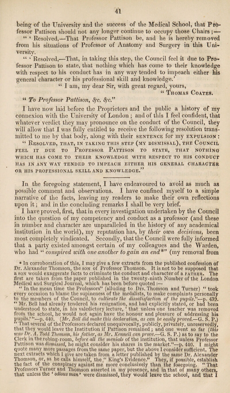 being of the University and tlie success of the Medical School, that Pro¬ fessor Pattison should not any longer continue to occupy those Chairs ; — “ ‘ Resolved,—That Professor Pattison be, and he is hereby removed from his situations of Professor of Anatomy and Surgery in this Uni¬ versity. “ ‘ Resolved,—That, in taking this step, the Council feel it due to Pro¬ fessor Pattison to state, that nothing which has come to their knowledge with respect to his conduct has in any way tended to impeach either his general character or his professional skill and knowledge.’ “ I am, my dear Sir, with great regard, yours, “ Thomas Coates. “ To Professor Pattison^ ^c. ^c.” I have now laid before the Proprietors and the public a history of my connexion with the University of London ; and of this I feel confident, that whatever verdict they may pronounce on the conduct of the Council, they will allow that I was fully entitled to receive the following resolution trans¬ mitted to me by that body, along with their sentence for my expulsion : “ Resolved, that, in taking this step (my dismissal), the Council feel it due to Professor Pattison to state, that nothing WHICH HAS come TO THEIR KNOWLEDGE WITH RESPECT TO HIS CONDUCT HAS IN ANY WAY TENDED TO IMPEACH EITHER HIS GENERAL CHARACTER OR HIS PROFESSIONAL SKILL AND KNOWLEDGE.” In the foregoing statement, I have endeavoured to avoid as much as possible comment and observations. I have confined myself to a simple narrative of the facts, leaving my readers to make their own reflections upon it; and in the concluding remarks I shall be very brief. I have proved, first, that in every investigation undertaken by the Council into the question of my competency and conduct as a professor (and these in number and character are unparalleled in the history of any academical institution in the world), my reputation has, by their own decisions^ been most completely vindicated. Secondly, that the Council were fully informed that a party existed amongst certain of my colleagues and the Warden, who had “ conspired with one another to gain an end*” (my removal from * In corroboration of this, I may give a few extracts from the published confession of Dr. Alexander Thomson, the son of Professor Thomson. It is not to be supposed that a SON would exaggerate facts to criminate the conduct and character of a father. The first are taken from the paper published in the twenty-ninth Number of the London Medical and Surgical Journal, which has been before quoted :— “ In the mean time the Professors” (alluding to Drs. Thomson and Turner) “ took every occasion to blame the supineness of the medalists, to make complaints personally to the members of the Council, to cultivate the dissatisfaction of the pupilsJ’—p. 439. “ Mr, Bell had already tendered his resignation, and had explicitly stated, or had been understood to state, in his valedictory lecture, ‘ that unless one teacher was removed from the school, he would not again have the honour and pleasure of addressing his pupils.’ ”—p. 440. (Mr. Bell did make this declaration, as can be easily proved.—G. S. P.) “ That several of the Professors declared unequivocally, publicly, privately, unreservedly, that they would leave the Institution if Pattison remained ; and one went so far {this was Dr. A. Todd Thomson, his father, as Mr. Kennell can prove.—G. S. P.) as to say to the Clerk in therobing-room, before all the menials of the institution, that unless Professor Pattison was dismissed, he might consider his shares in the market.”—p. 440. I might quote many more passages from the same paper, but the above I consider sufficient. The next extracts which I give are taken from a letter published by the same Dr. Alexander Thomson, or, as he calls himself, the “ King’s Evidence.” They, if possible, establish the fact of the conspiracy against me more conclusively than the foregoing. “ That Professors Turner and Thomson asserted in my presence, and in that of many others, that unless the * odious man* were dismissed, they would leave the school, and that I