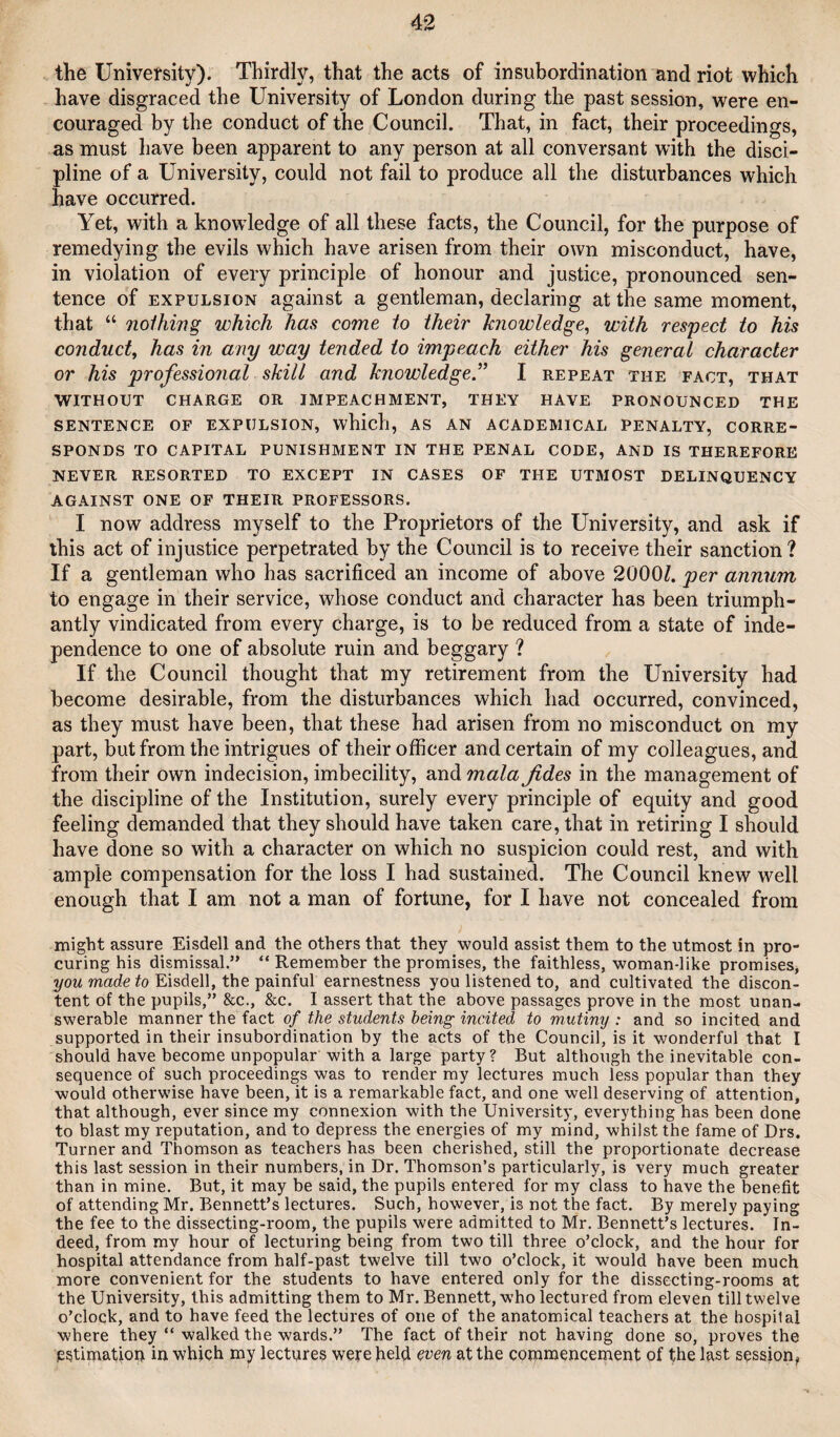 the University). Thirdly, that the acts of insubordination and riot which have disgraced the University of London during the past session, were en¬ couraged by the conduct of the Council. That, in fact, their proceedings, as must have been apparent to any person at all conversant with the disci¬ pline of a University, could not fail to produce all the disturbances which have occurred. Yet, with a knowledge of all these facts, the Council, for the purpose of remedying the evils which have arisen from their own misconduct, have, in violation of every principle of honour and justice, pronounced sen¬ tence of EXPULSION against a gentleman, declaring at the same moment, that “ noihmg which has come to their knowledge^ with respect to his conduct, has in any way tended to impeach either his general character or his professional skill and knowledge” I repeat the fact, that WITHOUT charge OR IMPEACHMENT, THEY HAVE PRONOUNCED THE sentence of EXPULSION, which, AS AN ACADEMICAL PENALTY, CORRE¬ SPONDS TO CAPITAL PUNISHMENT IN THE PENAL CODE, AND IS THEREFORE NEVER RESORTED TO EXCEPT IN CASES OF THE UTMOST DELINQUENCY AGAINST ONE OF THEIR PROFESSORS. I now address myself to the Proprietors of the University, and ask if this act of injustice perpetrated by the Council is to receive their sanction ? If a gentleman who has sacrificed an income of above 2000/. per annum to engage in their service, whose conduct and character has been triumph¬ antly vindicated from every charge, is to be reduced from a state of inde¬ pendence to one of absolute ruin and beggary ? If the Council thought that my retirement from the University had become desirable, from the disturbances which had occurred, convinced, as they must have been, that these had arisen from no misconduct on my part, but from the intrigues of their officer and certain of my colleagues, and from their own indecision, imbecility, and mala fides in the management of the discipline of the Institution, surely every principle of equity and good feeling demanded that they should have taken care, that in retiring I should have done so with a character on which no suspicion could rest, and with ample compensation for the loss I had sustained. The Council knew well enough that I am not a man of fortune, for I have not concealed from might assure Eisdell and the others that they would assist them to the utmost in pro¬ curing his dismissal.” “ Remember the promises, the faithless, woman-like promises, l/OM marfe/o Eisdell, the painful earnestness you listened to, and cultivated the discon¬ tent of the pupils,” &c., &c. I assert that the above passages prove in the most unan¬ swerable manner the fact of the students being incited to mutiny : and so incited and supported in their insubordination by the acts of the Council, is it wonderful that I should have become unpopular with a large party? But although the inevitable con¬ sequence of such proceedings was to render my lectures much less popular than they would otherwise have been, it is a remarkable fact, and one well deserving of attention, that although, ever since my connexion with the Universit)’, everything has been done to blast my reputation, and to depress the energies of my mind, whilst the fame of Drs. Turner and Thomson as teachers has been cherished, still the proportionate decrease this last session in their numbers, in Dr. Thomson’s particularly, is very much greater than in mine. But, it may be said, the pupils entered for my class to have the benefit of attending Mr. Bennett’s lectures. Such, however, is not the fact. By merely paying the fee to the dissecting-room, the pupils were admitted to Mr. Bennett’s lectures. In¬ deed, from my hour of lecturing being from two till three o’clock, and the hour for hospital attendance from half-past twelve till two o’clock, it would have been much more convenient for the students to have entered only for the dissecting-rooms at the University, this admitting them to Mr. Bennett, who lectured from eleven till twelve o’clock, and to have feed the lectures of one of the anatomical teachers at the hospital where they “ walked the wards.” The fact of their not having done so, proves the p^timatiop in which my lectures were held even at the commencement of ffielast session^