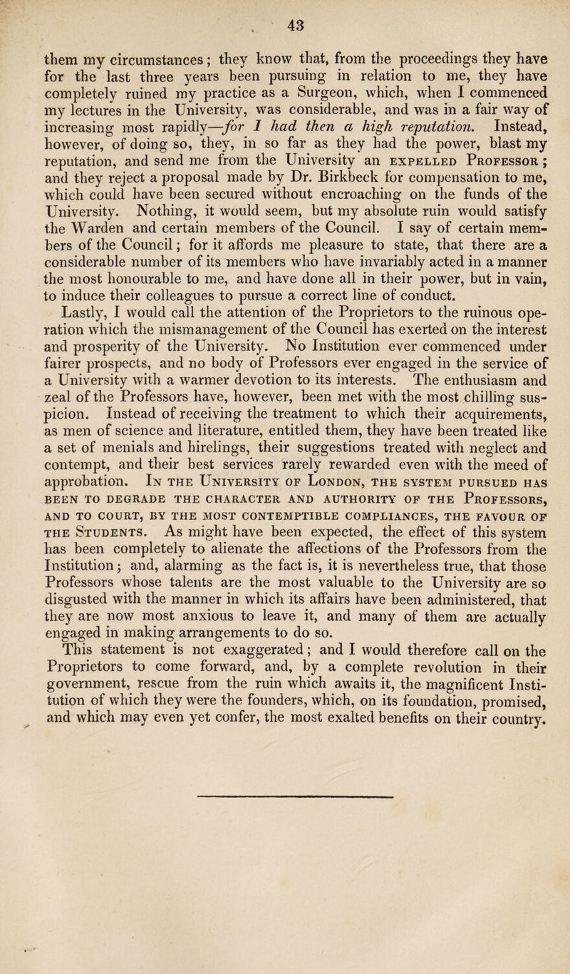 them my circumstances; they know that, from the proceedings they have for the last three years been pursuing in relation to me, they have completely ruined my practice as a Surgeon, which, when I commenced my lectures in the University, was considerable, and was in a fair way of increasing most rapidly—for 1 had then a high reputation. Instead, however, of doing so, they, in so far as they had the power, blast my reputation, and send me from the University an expelled Professor ; and they reject a proposal made by Dr. Birkbeck for compensation to me, which could have been secured without encroaching on the funds of the University. Nothing, it would seem, but my absolute ruin would satisfy the Warden and certain members of the Council. I say of certain mem¬ bers of the Council; for it affords me pleasure to state, that there are a considerable number of its members who have invariably acted in a manner the most honourable to me, and have done all in their power, but in vain, to induce their colleagues to pursue a correct line of conduct. Lastly, 1 would call the attention of the Proprietors to the ruinous ope¬ ration which the mismanagement of the Council has exerted on the interest and prosperity of the University. No Institution ever commenced under fairer prospects, and no body of Professors ever engaged in the service of a University with a warmer devotion to its interests. The enthusiasm and zeal of the Professors have, however, been met with the most chilling sus¬ picion. Instead of receiving the treatment to which their acquirements, as men of science and literature, entitled them, they have been treated like a set of menials and hirelings, their suggestions treated with neglect and contempt, and their best services rarely rewarded even with the meed of approbation. In the University of London, the system pursued has BEEN TO DEGRADE THE CHARACTER AND AUTHORITY OF THE PROFESSORS, AND TO COURT, BY THE MOST CONTEMPTIBLE COMPLIANCES, THE FAVOUR OF THE Students. As might have been expected, the effect of this system has been completely to alienate the affections of the Professors from the Institution j and, alarming as the fact is, it is nevertheless true, that those Professors whose talents are the most valuable to the University are so disgusted with the manner in which its affairs have been administered, that they are now most anxious to leave it, and many of them are actually engaged in making arrangements to do so. This statement is not exaggerated; and I would therefore call on the Proprietors to come forward, and, by a complete revolution in their government, rescue from the ruin which awaits it, the magnificent Insti¬ tution of which they were the founders, which, on its foundation, promised, and which may even yet confer, the most exalted benefits on their country.
