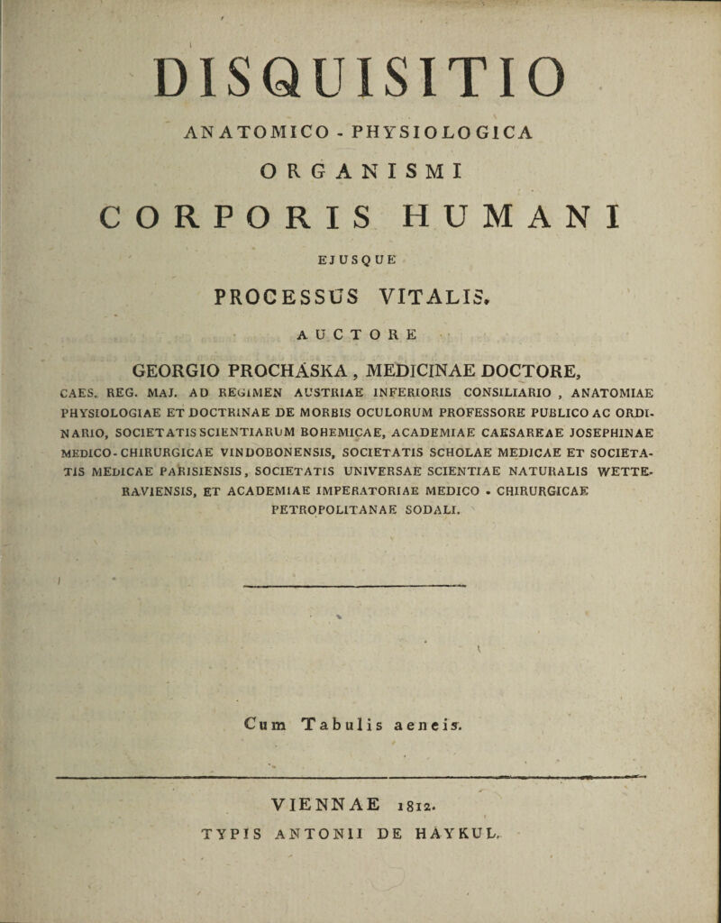 , DISQUISITIO ANATOMICO .- PHYSIOLO GICA ORGANISMI CORPORIS HUMANI EJUSQUE PROCESSUS VITALIS3. AUCTORE . GEORGIO PROCHASKA , MEDICINAE DOCTORE, CAES, REG. MAJ. AD REGIMEN AUSTRIAE INFERIORIS CONSILIARIO , ANATOMIAE PHYSIOLOGIAE ET DOCTRINAE DE MORBIS OCULORUM PROFESSORE PUBLICO AC ORDI- NARIO, SOCIETATIS SCIENTIARUM BOHEMICAE, ACADEMIAE CAESAREAE JOSEPHINAE MEDICO- CHIRURGICAE VINDOBONENSIS, SOCIETATIS SCHOLAE MEDICAE ET SOCIETA- TIS MEDICAE PARISIENSIS, SOCIETATIS UNIVERSAE SCIENTIAE NATURALIS WETTE- RAVIENSIS, ET ACADEMIAE IMPERATORIAE MEDICO - CHIRURGICAE PETROPOLITANAE SODALI. Cum Tabulis aeneis. VIENNAE 1812. TYPIS ANTONII DE HAYKUL.