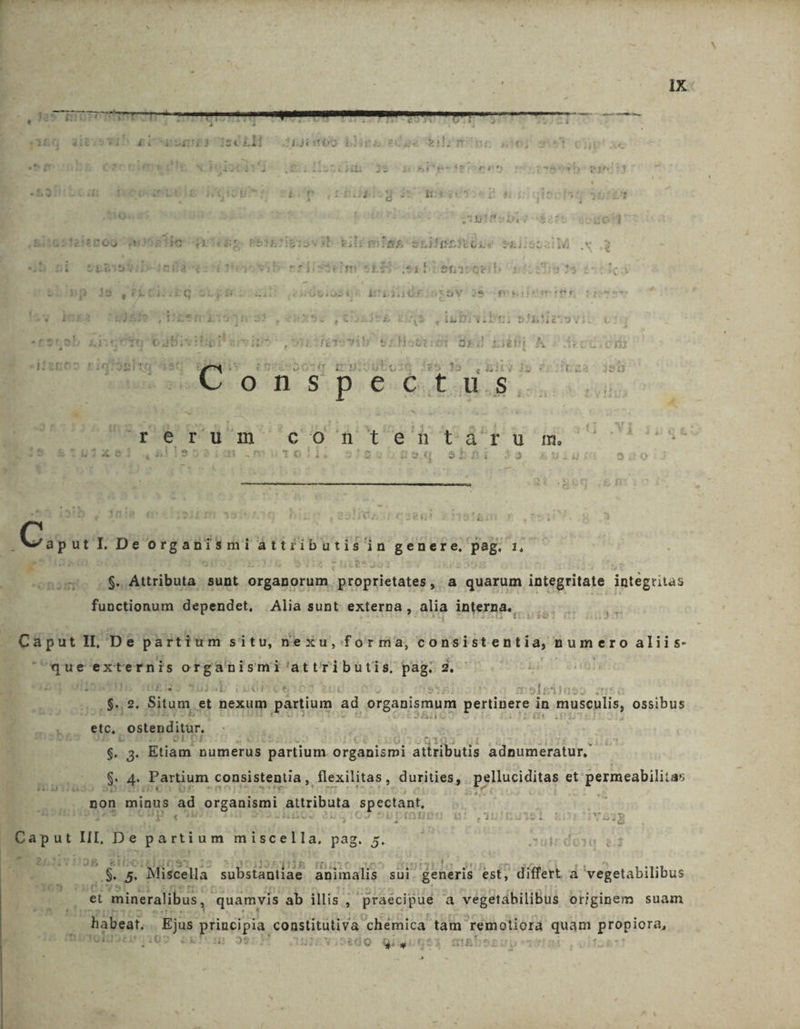 ; e mt e £156 dit wit nr EOETES LIGA JEje0S. bi BJedos bilrm ^ ( d 9 i ET 53: i t &amp; ' Lj 1 á At * 5i18512ienoG ^g, Dd Asvb b; Ile SLifteiv Us b.ni st$15 niià f f i egbref 5 H is e 6 de E | 1 L , * yd $5fe en uli vibi £919l q'bdBivitig! reTovib t : enr? zn bi M C LS ET  q 'inuisubg 5-38 ^. Bity. i5 : 1 Bed Doreum cofhnten'-varusm. (Cu ut IL De organismi attributis in genere, Pag. 1 T onsmSno n$5 Attributa sunt organorum proprietates's a quarum integritate integritas functionum dependet. Alia sunt externa, alia interna. perm H. De partium situ, nexu,forma, consistentia, numero aliis- fte aei eee 'attributis. pag: 2. .$.,2. Situm. et nexum partium ad organismum pertinere : in musculis, ossibus B ou. etc. ostenditur, $3. Etiam numerus partium. organismi attributis adnumeratur,. WE d$ 4. Fartium consistent, flexilitas , .durities, a pglluciditas et permeabilitas 3458) non minns ad organismi attributa spectant, [ ; à . Caput III, De partium miscella, pag. 5. '€ 5. Miszella substantiae animalis sui generis est, differt à vegetabilibus E Sine et mineralibus, quamvis ab illis , praecipue à vegetábilibus originem suam habeat. Ejus principia constitutiva chémica. um remoliora quam Bt9pioTAs Mt Dei i j 24 Q Qiu T &amp; »