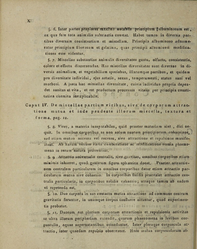 $. 6, Tater partes propiores mixtis wotatyite priaciptum falbuminosum est , ex quo fece tota animalis substantia constat, Habet tamea. ia diversis par. tibus diversam coasisteatiam. et miscellam, Priacipio albumiaoso adnume- ratur priacipium fiberosum et gelatina, quae principii albumiaosi modifica. tiones esse videntur, $. 7. Miscellae substagtidó animalis diversitates gustu, olfactu, coubistedtia, colors eteffectu disceraendae, Has miscellae diversitates suat diversae in di- versis animalium, et vegetabiliam speciebus, illarumque partibus, et quidem pro diversitate individui, ejus aetatis, sexus, temperamenti, status sani vel morbosi. A justa hac miscellae diversitate, cuivis individuo propria depea- .det sanitas et vita, et est productum processus ds: per principia consti« tutiva chemica ine x plicabile, ; ^ &amp; Caput IV. De miscellae partium viribus, sive de corporum attrac. tione mutua et inde pendente illorum misceíla, textura et forma, pag. i2. FANS $. 8. Vires, a materia inseparabiles, quid praeter materiam sint , dici ne- quit, In omnibus corporibus, se non solum suorum principiorum, cohaesione, ' sed etiam mutuo accessu vel recessu, sive attiractione et repulsione manife« 3 Mast Ab hari Niriüm varia eombinatione e nióditicatione omnia Men mena in rerum Batufa próveaiiat. D097150 35MNIIDRN $9 Attrectio universalis centralis, sive NE etiam minimis inhaeret , quod. guutàarum. figura: sphaerica: docet, .Praeter.attractio- nem centralem particularem in omnibus corporibus datur etiam attractio par. j ticularum mutua sive cohaesio. Ia corporibus fluidis praevalet. attractio cen- tralis particularis, in ) cotporibus solidis cohaesio ; iin ii tamen ab eadem vi repetenda est, $. 10. Duo corpota in suo | contactu. mutua attractione ad commuae centrum gravitatis feruntur, in unumque corpus confluere nituntur , quod experimen- 1 tis probatur. il d E. Drailessigsmbmriiisdq 80 Hi nq] $. 11. Duorum, aut plurium corporum attractionis et. repulsionis activitas se ultra. illorum peripheriam. extendit, quarum phaenomena i in levibus cor- pusculis , aquae supernatantibus. ostenduntur, Inter pleraque corpuscula at* tractig , inter dndedam repulsio observatur, Haéc mulua corpusculorum at- D Ue. *