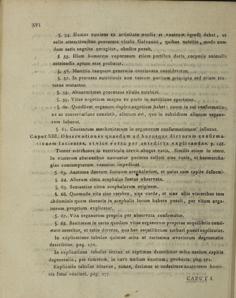 m - $. b4. Huinor nuiriens ex actiyvitate cordis et vasorum; égredi. debet, ut. solis attractionibus. processus. vitalis Galvanici , quibus nutritio ,,.modo non- dum satis cognito. peragitur, obedire possit, à; $. 55. Illum humorem vaporosum etiam partibus. duris, corporis AMBAS 0$e56- ; Mutritio. tanquam. generatio. continuata consideratur,  $. 57. In processu nutritionis non tantum partium. principia, sed etiam tex- turae mutantur. vo* u ti X 4 $. 58. Abnormitates processus VAM nutritivi. big $. 59. Vitae negotium magna ex parte in nutritione spectatur. q.k d iis rum laborat. | $. 61. Caussarum mechanicarum in organorum conformationem' influxus, Tumor scirrhosus in ventriculo crevit. absque vasis, . Similis etiam in utero, In viscerum abscessibus nascuntur parietes callosi sine. vasis, et haemorrha- E consumptorum. vasorum impediunt. . $.:63. Anatome duorum foetuum atephalofum, et. unius. eum capite deformi- . i 64. Aliorum circa acephalos foetus observata, |. |. 5. mv $. 65. Sententiae circa acephalorum originem. ^ $. 66. Quomodo vita sine cerebro, sine corde, et sine aliis visceribus tam abdominis quám thoracis in acephalis locum habere possit, per vitam orga- $. 67. Vita organorum propria per ' observata confirmatur, $. 68. Sanitatem in certo quodam vitae orgánorum propriae aequilibrio consi- stere asseritur, et ratio diversa, qua hoc aequilibrium turbari possit explicatur. In explicatione tabulae quintae mira et rarissima ovariorum degeneratio 1 In explicatione tabulae sextae et septimae describitur: mira ossium capitis degeneratio , per tumorem, in cavo narium exorium; producta; pag. 172. Explicatio tabulae octavae, nonae, decimae et undecimaeanatoniem homi- CAPUT. nis fatui continet, pag. 177.