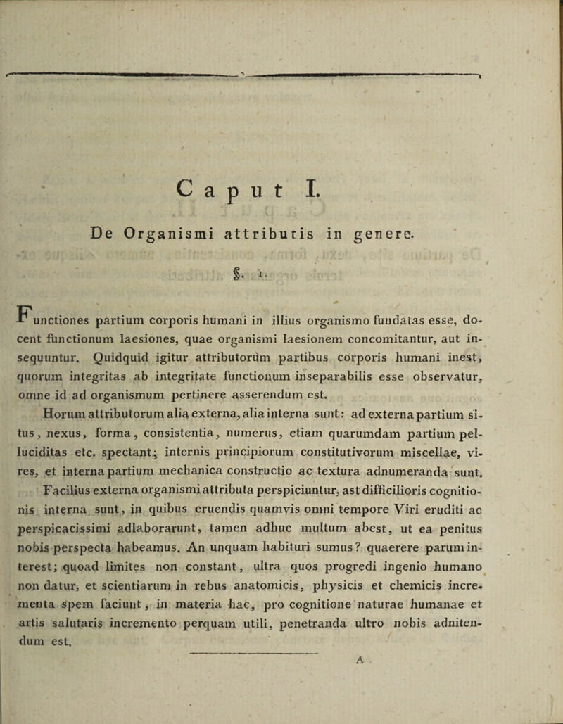 E a n ute.-l De Organismi attributis in genere j PEUT F unctiones partium corporis humani in illius organismo fundatas esse, do- cent fünctionum laesiones, quae organismi laesionem concomitantur, aut in- sequuntur, Quidquid igitur attributorüm partibus corporis humani inest, quorum integritas ab integritate functionum inseparabilis esse. observatur, omne id.ad organismum pertinere asserendum est. Horum attributorum alia externa, aliainterna sunt: ad externa partium si- tus, nexus, forma, consistentia, numerus, etiam quarumdam partium pel- luciditas :etc. spectant; internis principiorum constitutivorum miscellae, vi- res, et interna partium mechanica constructio ac textura adnumeranda sunt, -' Facilius externa organismi attributa perspiciuntur, ast difficilioris cognitio- nis. interna, sunt, in. quibus eruendis quamvis omni tempore Viri eruditi ac , nobis: perspecta. habeamus, .An unquam habituri sumus? quaerere: parum in- terest; quoad limites non constant, ultra quos progredi ingenio humano non datur, et scientiarum in rebus anatomicis, physicis et chemicis incre. artis salutaris incremento perquam utili, penetranda ultro nobis adniten- dum est, ——^L———«A—W£—————————M A