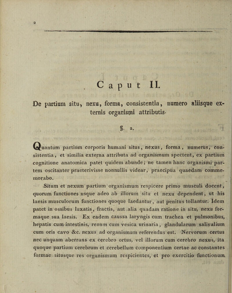 Lis] Camur De partium situ, nexu, forma, consistentia, numero aliisque ex- ternis organismi attributis. S. 2, (Quintas partim corporis humani situs, nexus, forma, numerus, con- sistentia, et similia externa attributa ad organismum spectent, ex partium cognitione anatomica patet quidem abunde; ne tamen hanc organismi par- tem oscitanter praeterivisse nonnullis videar, praecipüa quaedam comme- morabo. — Situm et nexum partium organismum respicere primo musculi docent, quorum functiones usque adeo ab illorum situ et nexu dependent, ut his laesis musculorum functiones quoque laedantur, aut penitus tollantur. Idem patet in ossibus luxatis, fractis, aut.alia quadam ratione in situ, nexu for- maque sua laesis. Ex eadem caussa laryngis cum trachea et pulmonibus, hepatis cum-intestinis, renum cum vesica urinaria , glandularum saliyalium | cum oris cavo &amp;c. nexus ad orgànismum referendus est. Nervorum certus . nec unquam. aberrans ex cerebro ortus, vel illorum cum cerebro nexus, ita . quoque partium cerebrum et cerebellum componentium certae ac constantes formae. situsque res organismum respicientes, et pro exercitio functionum. |