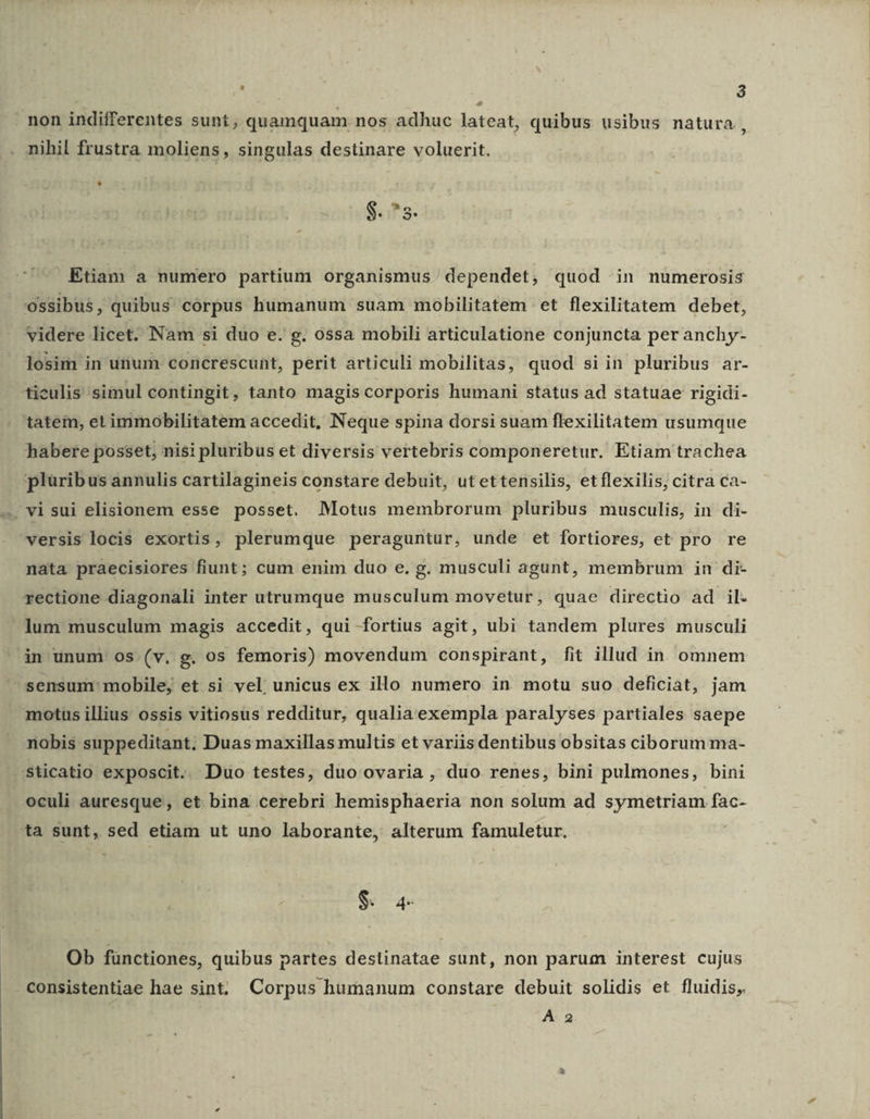 non indifferentes sunt, quamquam nos adhuc lateat, quibus usibus natura, nihil frustra moliens, singulas destinare voluerit. S.T. Etiam a numero partium organismus dependet, quod in numerosis ossibus, quibus corpus humanum suam mobilitatem et flexilitatem debet, videre licet. Nam si duo e. g. ossa mobili articulatione conjuncta per anchy- losim in utium corncrescunt, perit articuli mobilitas, quod siin pluribus ar- tieulis simul contingit, tanto magis corporis humani status ad statuae rigidi- tatem, et immobilitatem accedit, Neque spina dorsi suam flexilitatem usumque habere posset, nisi pluribus et diversis vertebris componeretur. Etiam trachea pluribus annulis cartilagineis constare debuit, utettensilis, etflexilis, citra ca- visui elisionem esse posset. Motus membrorum pluribus musculis, in di- versis locis exortis , plerumque peraguntur, unde et fortiores, et pro re nata praecisiores fiunt; cum enim duo e. g. musculi agunt, membrum in di- rectione diagonali inter utrumque musculum movetur, quae directio ad il- - lum musculum magis accedit, qui fortius agit, ubi tandem plures musculi in unum 0s (v. g. os femoris) movendum conspirant, fit illud in omnem sensum mobile, et si vel unicus ex illo numero in motu suo deficiat, jam motus illius ossis vitiosus redditur, qualia exempla paralyses partiales saepe nobis suppeditant; Duas maxillas multis et variis dentibus obsitas ciborum ma- sticatio exposcit. Duo testes, duo ovaria , duo renes, bini pulmones, bini oculi auresque, et bina cerebri hemisphaeria non solum ad symetriam fac- ta sunt, sed etiam ut uno laborante, alterum famuletur. ! $. a4 Ob fünctiones, quibus partes destinatae sunt, non parum interest cujus consistentiae hae sint. Corpus humanum constare debuit solidis et fluidis,. A. 2