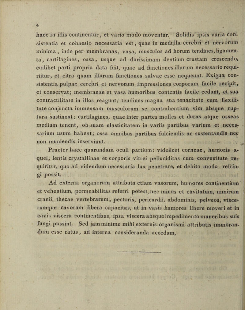 sistentia et cohaesio necessaria est, quae in medulla cerebri et nervorum minima , inde per membranas, vasa, musculos ad horum tendines, ligamen- cuilibet parti propria data fuit, quae ad functiones illarum necessario requi- ritur, et citra quam illarum functiones salvae esse nequeunt. Exigua con- sistentia pulpae cerebri et nervorum impressiones corporum facile recipit, et conservat; membranae et vasa humoribus contentis facile cedurit, .et sua tate conjuncta immensam musculorum se. contrabentium vim. absque rup- tura sustinent; cartilagines, quae inter partes molles et duras atque osseas medium tenent, ob suam elasticitatem in variis partibus varium et neces- non muniendis inserviunt. - Praeter haec quarundam oculi partium: videlicet corneae, humoris a- quei, lentis crystallinae et corporis vitrei pelluciditas cum convexitate re- quiritur, quo ad videndum necessaria lux penetrare, et debito modo refrin- gi possit. | | et vehentium, permeabilitas referri potest, nec minüs et cavitatum, nimirum cranii, thecae vertebrarum, pectoris, pericardii, abdominis, pelveos, visce- rumque cavorum libera capacitas, ut in vasis humores libere moveri et in cavis viscera continentibus, ipsa viscera absque impedimento muneribus suis fungi possint. Sed jam minime mihi externis organismi attributis immoran- dum esse ratus, ad interna consideranda accedam, ^