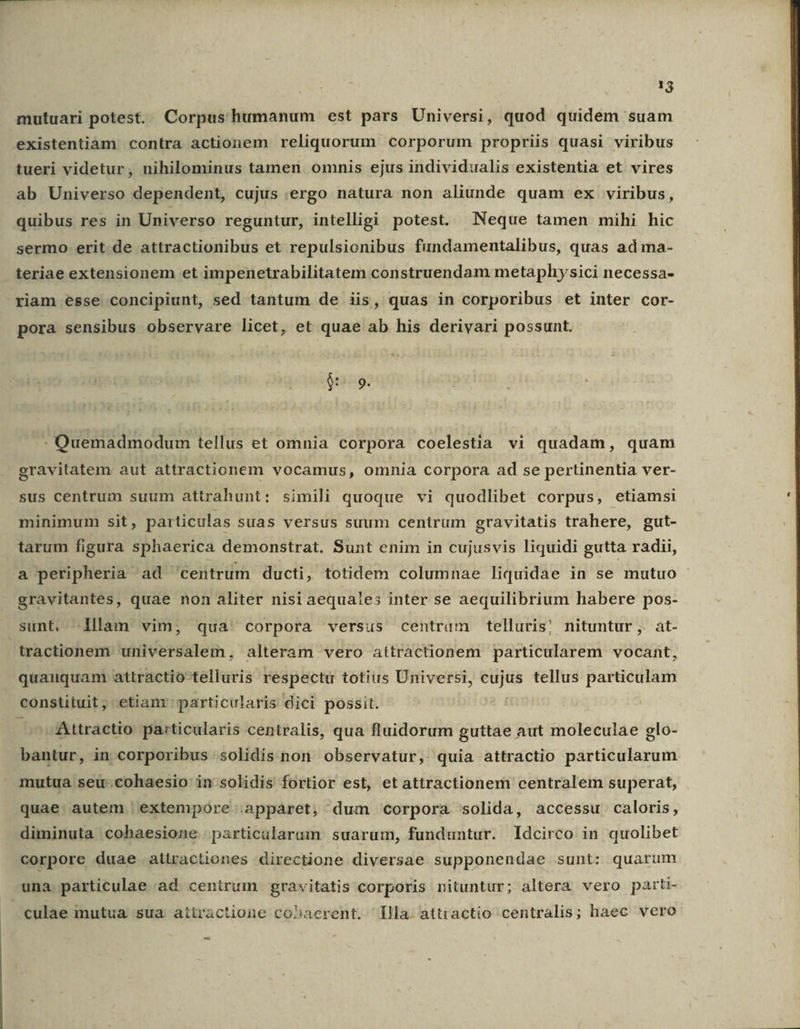 1j mutuari potest. Corpus humanum est pars Universi, quod quidem suam .existentiàm contra actionem reliquorum corporum propriis quasi viribus tueri videtur, nihilominus tamen omnis ejus individualis existentia et vires ab Universo dependent, cujus :ergo natura non aliunde quam ex viribus, quibus res in Universo reguntur, intelligi potest. Neque tamen mihi hic sermo erit de attractionibus et repulsionibus fundamentalibus, quas ad ma- teriae extensionem et impenetrabilitatem construendam metaphysici necessa- riam esse concipiunt, sed tantum de iis, quas in corporibus et inter cor- pora sensibus observare licet, et quae ab his derivari possunt. ^ Es - Quemadmodum tellus et omnia corpora coelestia vi quadam, quam gravitatem aut attractionem vocamus, omnia corpora ad se pertinentia ver- sus centrum suum attrahunt: simili quoque vi quodlibet corpus, etiamsi minimum sit, particulas suas versus suum centrum gravitatis trahere, gut- tarum figura sphaerica demonstrat. Sunt enim in cujusvis liquidi gutta radii, a peripheria ad centrum ducti, totidem columnae liquidae in se mutuo gravitantes, quae non aliter nisi aequales inter se aequilibrium habere pos- sunt, illam vim, qua' corpora versus centram telluris! nituntur, at- tractionem universalem, alteram vero aitractionem particularem vocant, quauquam attractio-telluris respectu totius Universi, cujus tellus particulam constituit, etiam particularis dici possit. ^ Attractio particularis centralis, qua fluidorum guttae aut moleculae glo- bantur, in corporibus .solidis non observatur, quia attractio particularum mutua seu-cohaesio in solidis fortior est, et attractionem centralem superat, quae. autem | extempore .appàret, dum corpora solida, accessu. caloris, diminuta cohaesione particularum suarum, funduntur. Idcirco in quolibet corpore duae attractiones directione diversae supponendae sunt: quarum una. particulae ad centrum gravitatis corporis nituntur; altera vero parti- culae mutua sua atiractione cohaerent. lla. attractio centralis; haec vero