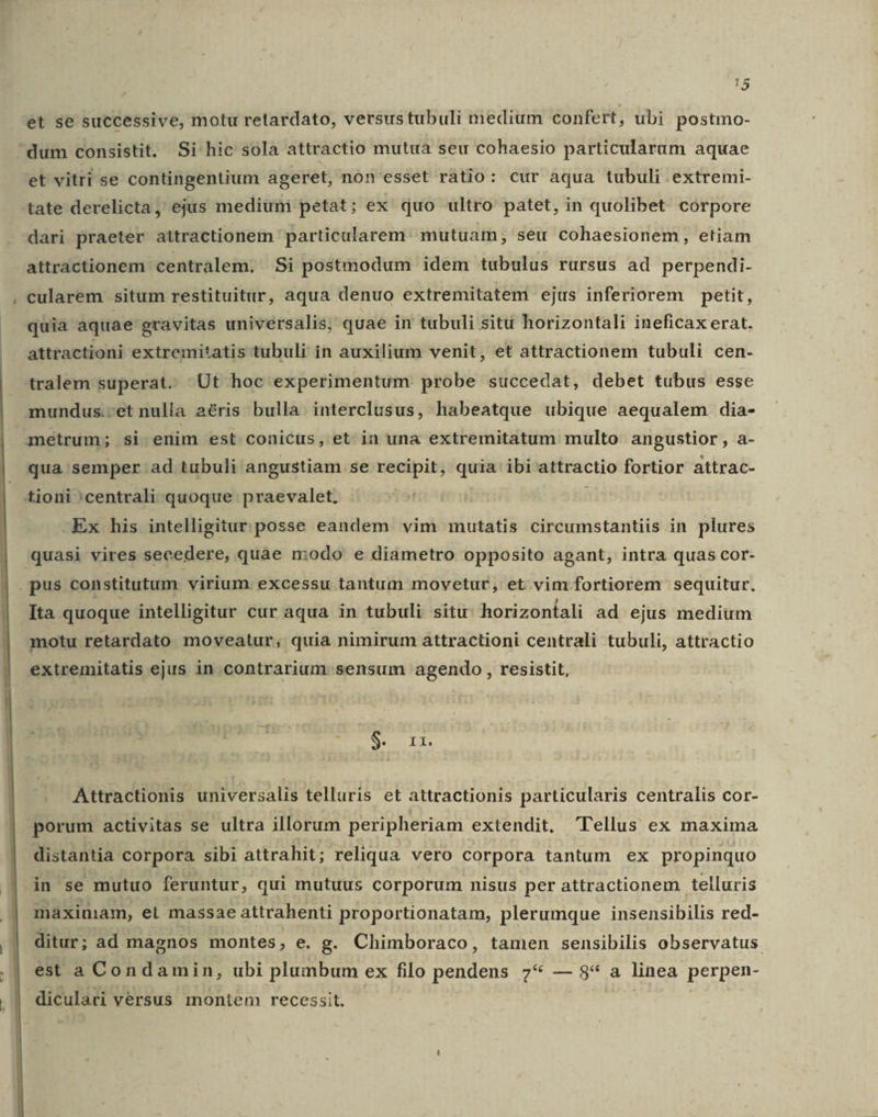 - et se successive, motu retardato, versustubuli medium confert, ubi postmo- et vitri se contingentium ageret, non'esset ratio: cur aqua tubuli extremi- tate derelicta, ejus medium petat ; ex quo ultro patet, in quolibet corpore dari praeter attractionem particularem: mutuam, seu cohaesionem, etiam attractionem centralem. Si postmodum idem tubulus rursus ad perpendi- cularem situm restituitur, aqua denuo extremitatem ejus inferiorem petit, quia aquae gravitas universalis; quae in tubuli situ horizontali ineficaxerat. attractioni extremitatis tubuli in auxilium venit, et attractionem tubuli cen- tralem superat. Ut hoc experimentum probe succedat, debet tubus esse mundus.-et nulla aéris bulla. interclusus, habeatque ubique aequalem dia- metrum; si enim est. conicus, et in una extremitatum multo angustior , a- qua semper ad tubuli angustiam se recipit, quia ibi attractio fortior attrac- Ex his intelligitur posse eandem vim mutatis circumstantiis in plures quasi vires secedere, quae modo e diametro opposito agant, intra quas cor- Ita quoque intelligitur cur aqua in tubuli situ; horizontali ad ejus medium motu retardato moveatur, quia nimirum attractioni centrali tubuli, attractio extremitatis ejus in contrarium sensum agendo , resistit, 3 zn . Attractionis universalis telluris et attractionis particularis centralis cor- porum activitas se ultra illorum peripheriam extendit, Tellus ex maxima distantia corpora sibi attrahit; reliqua vero corpora tantum ex propinquo in se mutuo feruntur, qui mutuus corporum nisus per attractionem telluris maximam, et massae attrahenti proportionatam, plerumque insensibilis red- ditur; ad magnos montes, e. g. Chimboraco, tamen sensibilis observatus. est a Condamin, ubi plumbum ex filo pendens 7* — 8* a linea perpen- diculari versus montem recessit. ikke sis