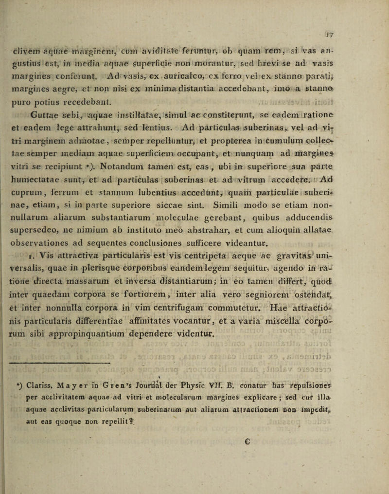 clivem aquae marginem, cum aviditate feruntur, ob. quam rem;-si vas an- gustius!est, in media aquae superficie non morantur, sed brevi-se ad. vasis margines conferunt. Ad: vasis, ex. auricalco, ex ferro vel:ex stanno parati; margines aegre, et non nisi ex minima distantia. accedebant, imoó'a stanno puro potius recedebant. ;nieedes bá iit Guttae sebi, aquae ditta; 'simul ac constiterunt, se eadem ratione et.eadem lege attrahunt; sed lentius. Ad párticulas suberinas, vel ad vi- tri marginem adráaotae, semper repellüntur; et propterea in:éumulum collec- tae semper inediam aquae superficiem occupant, et:.nunquam ad margines vitri se recipiunt *). Notandum tamen est, eas, ubiin superiore sua parte humectatae sunt, et ad particulas |suberinas et ad vitrum accedere; ' Ad cuprum, ferrum et stannum lubentius: accedünt, quai particulae: suberi- nae, etiam, si in parte superiore siccae sint. Simili modo se etiam non- nullarum aliarum substantiarum moleculae gerebant, quibus adducendis supersedeo, ne nimium ab instituto meo abstrahar, et cum alioquin allatae observationes ad sequentes conclusiones sufficere videantur. -&amp;, Vis attractiva particularis est vis centripeta: aeque àc gravitás' uni- versális, quae in plerisque corporibus eandem legem sequitur, agendo if rà- tione directa míassarum et ihversa distántiarum; in' eo tameu differt, quod inter quaedam corpora se: fortiorem , inter alia vero segniorent ostelidat, et inter nonnulla corpora in' vim centrifugam commutetur. Hae attractió- nis particularis differentiae affinitates vocantur, et a varia miscella corpó- rum sibi appropinquantium dependere videntur, Ls . - «y. - : - - AI *) Clariss, Mayer in Gren's Jourdal der Physic VII. B. conatur lias repulsiones per acclivitatem aquae ad vitri et molecularum margínes explicare ; sed cut illa  aquae acclivitas particularum suberinarum aut. aliarum attractioneni non. impedit, bh aut eas quoque non repeilit * €