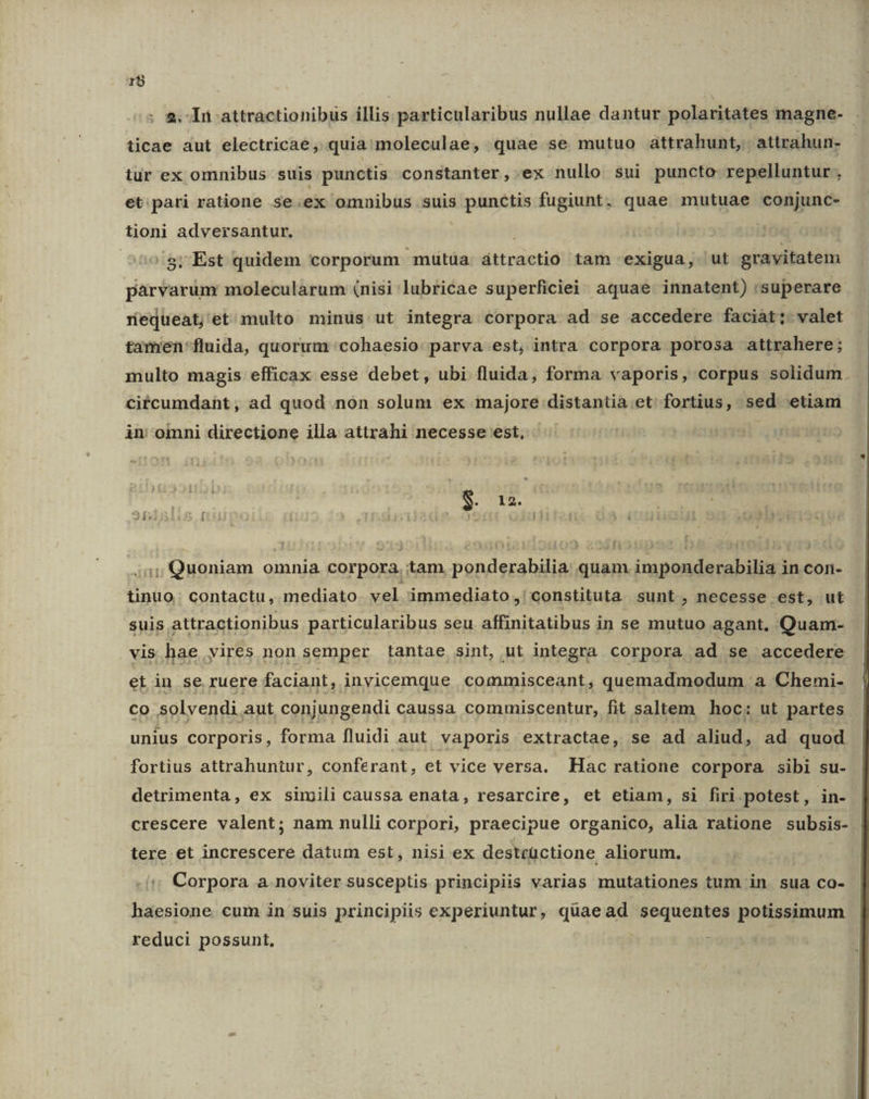 r$ : 2. In attractionibus illis particularibus nullae dantur polaritates magne- . ticae aut electricae, quia moleculae, quae se mutuo attrahunt,. attrahun- iur ex omnibus suis punctis constanter, ex nullo sui puncto repelluntur , et:.pari ratione se.ex omnibus suis punctis fugiunt, quae mutuae conjunc- tioni adversantur, i /g; Est quidem corporum mutüa. áttractio tam exigua, 'ut gravitatem pàrvarum molecularum (nisi lubricae superficiei: aquae. innatent) superare nequeat; et multo minus ut integra corpora ad se accedere faciàt;. valet tamen'fluida, quorum 'cohaesio: parva est, intra corpora porosa attrahere; multo magis efficax esse debet, ubi fluida, forma vaporis, corpus solidum. citcumdaht, ad quod non solum ex majore distantia et fortius, sed etiam in: omni directione illa attrahi necesse est, i ] S. id 2Íxi £2 í H i ( T 11 - í 5-4 .;:,;, Quoniam omnia corpora, tam ponderabilia: quam imponderabilia in con- tinuo.; contactu, mediato vel immediato ,' constituta sunt , necesse est, ut suis attractionibus particularibus seu affinitatibus in se mutuo agant. Quam- vis hae vires non semper tantae sint, ut integra corpora ad se accedere et in se ruere faciant, inyicemque commisceant, quemadmodum a Chemi- Co solvendi aut conjungendi caussa commiscentur, fit saltem hoc: ut partes. unius corporis, forma fluidi aut. vaporis extractae, se ad aliud, ad quod fortius attrahuntur, conferant, et vice versa. Hac ratione corpora sibi su- detrimenta, ex simili caussa enata, resarcire, et etiam, si firi potest, in- crescere valent; nam nulli corpori, praecipue organico, alia ratione subsis- tere et increscere datum est, nisi ex destcüctione aliorum. | Corpora a noviter susceptis principiis varias mutationes tum in. sua co- haesione cum in suis principiis experiuntur, quaead sequentes potissimum reduci possunt, |