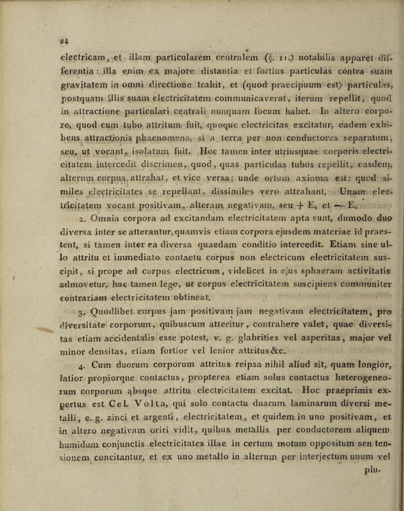 electricam et . illam; particularem ceütralem ($. 11.) notabilis apparet. dif- - ferentia :. illa enim ex majore. distantia. et fortius. particulas contra suam | gravitatem in omni directione trahit, et (quod praecipuum ' est) particulas, postquam. illis suam electricitatem: communicaverat, iterum repellit, quod in. attractione. particulari.centrali nunquam locum habet. 1n altero corpo- xe, quod.cum. tubo. attritum. fuit, quoquc clectricitas excitatur, eadem exhi- bens. attractionis phaenomena,. si a terra per non conductores separatum; seu, ut vocant, isolatum fuit. Hoc tamen inter utriusquae corporis:electri: citatem intercedit discrimen, quod, quas. particulas tubus repellit, easdem; alterum corpus, attrahat, et vice versa; unde ortuim axioma esi: quod .si- miles électricitates se repellant, dissimiles vero. attrahant,... Unaan--elec- Lücitatem vocant positivam,.alteram, negativam, seu -- E, et -—Es 2. Omnia corpora ad excitandam electricitatem apta sunt, dumodo duo diversa inter se atterantur,quamvis etiam corpora ejusdem materiae id praes- tent, si tàmen inter ea diversa quaedam conditio intercedit. Etiam sine ul- lo attritu et immediato. contactu corpus non electricum electricitatem sus- eipit, si prope ad corpus. electricum, videlicet in ejus sphaeram activitatis admovetur, hac tamen lege, &amp;t corpus electricitatem € communiter contrariam. electricitatem obtineat, | ru tro rer Vr 8T $i Quodlibet corpus jam positivam jam negativam electricitatem, pro - diversitate corporum , quibuscum atteritur , contrahere valet, quae diversi- tas etiam accideníalis esse potest, v. g. glabrities vel asperitas, major vel minor densitas, etiam fortior vel lenior attritus &amp;c.. | 1 4. €uin duorum corporum attritus feipsa nihil aliud sit, quan longior, latior. propiorque contactus, propterea etiam solus contactus heterogeneo- rum corporum. 34bsque attritu. electricitatem excitat, Hoc praeprimis ex- pertus. est CeL Volta, qui solo contactu. duarum. laminarum diversi me- talli, e.g. zinci et argenti, electricitatem , et quidem; in uno positivam, et in altero negativam oriri vidit, quibus metallis per conductorem aliquem humidum. conjunctis. electricitates illae in certum motum oppositum sen ten- sionem. concitantur, et ex uno metallo in alterum per interjectum unum. vel | plu-