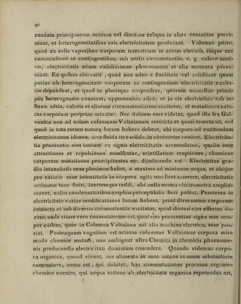 rundam principiorum accessu vel discéssu reliqua in alios contactus perve: niant, et heterogeneitatibus suis electricitatem producant. Videmus porro; qüod ex solis vaporibus corporum terrestrium in áérem elevatis, ibique sua commixtione se contingentibus; sub certis circumstantiis, v, g. calore' aesti; vo, electricitatis etiam: validissimae phaenomena et alia meteora prove: niánt, Ex quibus elicescit , quod non adeo a fluiditate vel soliditate quami potius'ab:;heterógeneitate corporum se contingentium electricitatis excita- iio dependeat, ét quod in plerisque corporibus, qüórum miscellae princis piis heterogeneis: constant, opportunitas adsit, ut in eis electrieitassüb in fluxu: aéris, caloris et aliarum circumstantiarum excitetur, et mütationes nátiu. raeccorporum prcepriae oriantur, Nec dubium.esse videtur, quod illa lex Gal- vanica: non ad solam columnam Voltaianam restricta et quasi resecta sit, sed quod. in tota reruni- natura; locum habere debeat, ubi corpora ad excitandam electricitatem idonea, sive fluida sive solida ,in contactum veniunt. Electricita- tis praesentia non tantum' ex signis electricitatis accumulatae, qualia sunt attractiones et repulsiones manifestae, scintillarum. eruptiones , chemicae corporum mutationes. praecipitantes etc. dijudicanda. est « Electricitas gra- dus intensitatis suae plurimos'habet, a maximo ad minimum usque, et ubique pro ratione suae intensitatis in corpora. agit; nec licetasserere, electricitatis actionem tunc finiri,'inertemquereddi, ubi nulla nostra electrometra amplids movet, nullis eondensatoribusamplius perceptibilis fieri potest. Praeterea in | electricitate variae modificationes locum habent, proutdiversorum corporum contactu et sub diversis circumstantiis excitatur, quod: diversi ejus effectus do- cent; unde etiam vero Ccónsentanetüm est, quod ejus praesentiae signa non sem- - per e&amp;dem; quae in Columna Voltaiana aut alia machina electrica; esse pos. sint. Posteaquam vognitum est actione columnae Voltaianae corpora miro modo chemice mutari, non ambigunt ultro Cheinici in chemicis phaenome- nis producendis electricitati dominium concedere. Quando videmus corpo- ra organica, quoad vivunt, sua alimenta in suos: succos et suam stbstantiam commutare, nemo est, qui dubitet, has commwutationes processu organico. chemico evenire, qui aequa ratione'ab.electricitate organica repetendus est, /