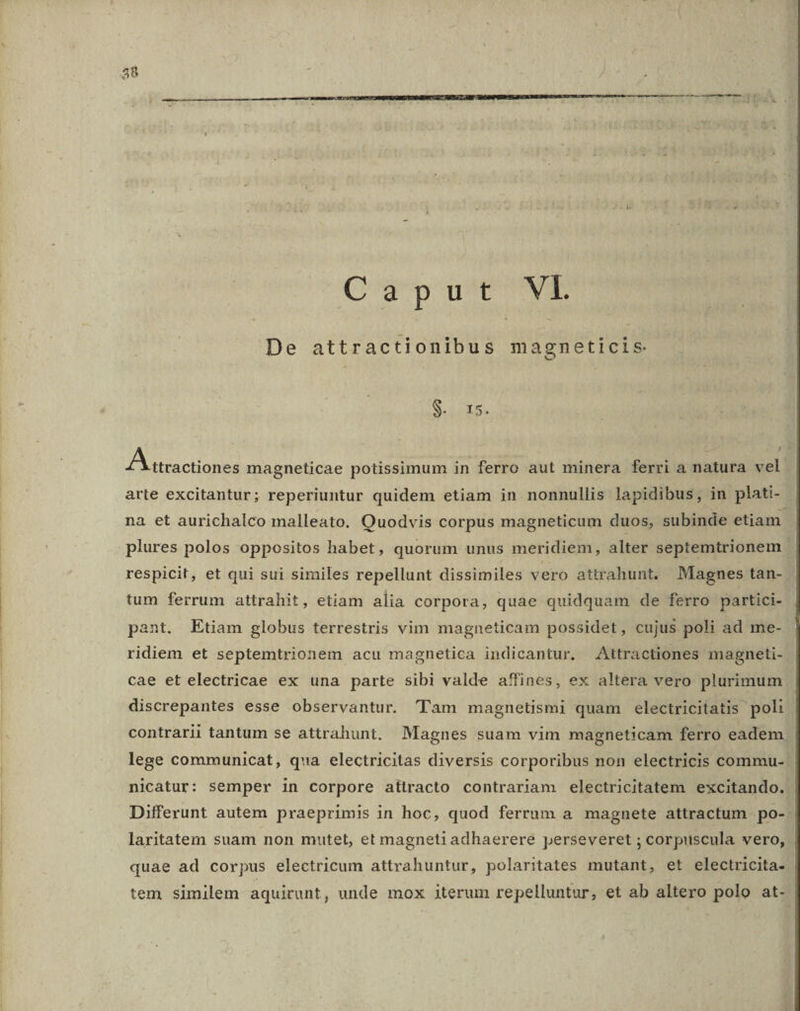 C'/3p nd WE De attractionibus magneticis S SEIS, YA cnolianE magneticae potissimum in ferro aut minera ferri a natura vel arte excitantur; reperiuntur quidem etiam in nonnullis lapidibus, in plati- na et aurichalco malleato. Quodvis corpus magneticum duos, subinde etiam. plures polos oppositos habet, quorum unus meridiem, alter septemtrionem. respicit, et qui sui similes repellunt dissimiles vero attrahunt. Magnes tan- tum ferrum attrahit, etiam alia corpora, quae quidquam de ferro partici- pant. Etiam globus terrestris vim magneticam possidet, cujus poli ad me- ridiem et septemtrionem acu magnetica indicantur. Attractiones magneti- cae et electricae ex una parte sibi valde affines, ex altera vero plurimum discrepantes esse observantur. 'lTam magnetismi quam electricitatis poli contrarii tantum se attrahunt. Magnes suam vim magneticam ferro eadem lege communicat, qua electricitas diversis corporibus non electricis commu- nicatur: semper in corpore attracto contrariam electricitatem excitando. Differunt autem praeprimis in hoc, quod ferrum a magnete attractum po-- laritatem suam non mutet, et magneti adhaerere perseveret ; corpuscula vero, | quae ad corpus electricum attrahuntur, polaritates mutant, et electricita- tem similem aquirunt, unde mox iterum repelluntur, et ab altero polo at-