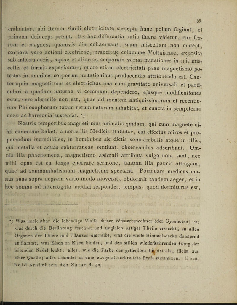 primum deinceps petunt. Ex hac differentia ratio fluere videtur, cur fer- rum et magnes, quamvis. diu cohaereant, suam miscellam non mutent, corpora vero actioni electricae, praecipue columnae Voltaianae, exposita sub influxu aéris, aquae et aliorum corporum varias mutationes in suis mis- cellis et formis experiantur; quare etiam electricitati prae magnetismo po- testas in omnibus corporum mutationibus producendis attribuenda est. Cae. teroquin magnetismus et electricitas una cum gravitate universali et parti- culari.à quadam naturae vi communi. dependere, ejüsque modificationes esse, vero absimile non est, quae ad mentem antiquissimorum et recentio- rum Philosophorum totam rerum naturam inhabitat, et cuncta in sempiterno nexu ac harmonia sustentat. ) : - Nostris temporibus magnetismus animalis quidam, qui cum magnete ni- hil commune habet, a nonnullis Medicis'statuitur, cui effectus miros et pro- pemodum incredibiles, in hominibus sic dictis somnambulis atque in illis, qui metalla et aquas subterraneas sentiunt, observandos adscribunt. Om- nia illa phaenomena, magnetismo animali attributa vulgo nota sunt, nec mihi opus esit ea longo enarrare sermone, tantum illa paucis attingam, quae ad somnambulismum magneticum spectant. Postquam medicus ma- hoc somno ad interrogata medici respondet, tempus, quod dormiturus est, , ^ £ *j Was unsichtbar die lebendige Watfe dieser Wasserbewohner (der Gy mnoten) ist; was durch die Berührung feuchter und ungleich artiger Theile erweckt, ín allen , Organen der Thiere und Pflanzen umtreibt, was die weite Himmelsdecke donnernd ad entflaramt , was Eisen an Eisen bindet, und den stillen wiederkehrenden Gang der - leitenden Nadel lenkt; alles, wie die Farbe des getheilten Lightstrals, fliefst. aus einer Quelle; alles schmilzt in eine ewige allverbreitete Kraft zusamizen, ^ Hou m. bold Ansichten der Natur S. 4o.