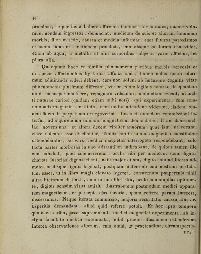 do: d praedicit; se per bene habere affirmat; homines adventantes, quamvis do- - mum nondum ingressos , denunciat; medieum de suis et aliorum hominum morbis ; illorum sede, caussa et medela informat, suos futuros paroxismos et suam futuram sanationem praedicit, imo absque oculorum usu videt, plura alia. Quanquam haec et similia phaenomena pluribus morbis nervosis et. in specie affectionibus hystericis affinia sint, tamen nobis quam .pluri- - mum admiranda videri debent, cum non solum ab hucusque cognitis vitae - phaenomenis plurimum differant, verüm etiam legibus naturae, in quantum nobis hucusque innotuére, repugnare videantur; unde etiam evenit, ut mül- : ti naturae curiosi (quidam etiam mihi noti). qui experimenta, cum som- nambulis magneticis instituta , cum multa attentione viderunt, iisdem om- nem fidem in perpetuum denegaverint.- Ipsemet quondam commissioni in- | terfui, ad inquirendum somnum magneticum demandatae. Erant duae puel. lae, novem una, et altera decem circiter annorum, quae jam, ut vocant, - clare videntes esse dicebantur. Nobis jam in somno magnetico constitutae : ostendebantur, ad varia medici magnetici interrogata respondebant, solo tactu partes morbosas in uno adstantium indicabant, de quibus tamen ille non habebat, quod conquereretur; oculis sibi per medicum suum ligatis - chartas lusorias dignoscebant, natu major etiam, digito solo ad literas ad- moto, oculisque ligatis legebat, postquam àutem ab uno nostrum postula- tum esset, ut in libro magis elevato legeret, consternata paupercula nihil - ultra literarum distinxit, quia in hoc libri situ, oculo non amplius opitulan- te, digitis sensüm visus amisit. LLustrabumus postmodum medici appara- tum magneticum, et percepta ejus theoria, quam referre parum interest, discessimus. Neque iterata commissio, majoris securitatis caussa aliis ar- | tisperitis demandata, aliud quid referre potuit. Et hoc. ipso tempore. quo haec scribo, jussu supremo alia medici magnetici experimenta, ab jin- clyta facultate medica examinata, nihil praeter illusionem ostenderunt. Interea observationes aliorum, cum ommi, ut praetenditur, circumspectio- ne; *