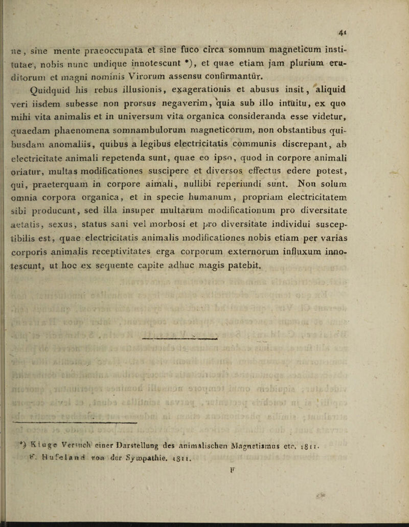 4t ne, sine mente praeoccupata et sine füco circa somnum magneticum insti- tutae, nobis nunc undique innotescunt *), et quae etiam jam plurium eru- ditorum et magni nominis Virorum assensu confirmantür. Quidquid his rebus illusionis, exagerationis et abusus insit, aliquid veri iisdem subesse non prorsus negaverim, quia sub illo intüitu, ex quo mihi vita animalis et in universum vita organica consideranda esse videtur, quaedam phaenomena somnambulorum magneticórum, non obstantibus qui- | busdam anomaliis, quibus a legibus electricitatis communis discrepant, ab | electricitate animali repetenda sunt, quae eo ipso, quod in corpore animali em multas modificationes suscipere et diversos effectus edere potest, qui , praeterquam in corpore aimali, nullibi reperiundi sunt. Non solum omnia corpora organica, et in specie humanum, propriam electricitatem sibi producunt, sed illa insuper multarum modificationum pro diversitate aetatis, sexus, status sani vel morbosi et pro diversitate individui suscep- tibilis est; quae: electricitatis animalis modificationes nobis etiam per varias corporis animalis receptivitates erga corporum externorum influxum inno- tescunt, ut hoc ex sequente capite adhuc magis patebit, i *) Kluge Verttch! einer Darstellung des animalischen Magnetismus etc, :811:. V. Hufeland voa der Sympathie, 1811.