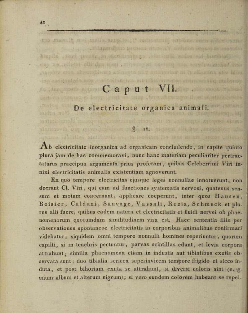 € e pouote N Tasso atboscamie De electricitate organica animali. S. T» A» electricitate inorganica ad organicam concludendo, in capite quinto plura jam de hae commemoravi, nunc hanc nateriam peculiariter pertrac- taturus praecipua argumenta prius proferam , quibus Celeberrimi Viri in- nixi electricitatis animalis existentiam agnoverunt. Ex quo tempore electricitas ejusque leges nonnullae innotuerunt, non deerant Cl, Viri, qui eam ad functiones systematis nervosi, quatenus sen- sum et motum concernunt, applicare coeperunt, inter quos Hausen, Boisier, Caldani, Sauvage, Vassali, Rezia, Schmuck et plu-. res alii fuere, quibus eadem natura et electricitatis et fluidi nervei ob phae- nomenorum quorumdam similitudinem visa est. Haec sententia illis per observationes spontaneae electricitatis in corporibus animalibus confirmari videbatur; siquidem omni tempore nonnulli homines reperiuntur, quorum | capilli, si in tenebris pectuntur, parvas scintillas edunt, et levia corpora attrahunt; similia phaenomena etiam in indusiis aut tibialibus exutis ob- servata sunt; duo tibialia sericea superinvicem tempore frigido et sicco in- duta, et post bihorium exuta se attrahunt, si diversi coloris sint (e.:g. | unum: album et alterum nigrum); si vero eundem colorem habeant se repel-