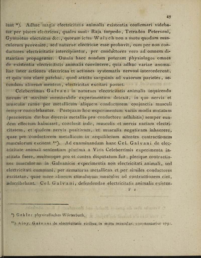 45 lunt *), Adhuc magis electricitatis animalis existentia confirmari videba- tür' per pisces electricos, quales sunt: Ràja torpedo, Tetradon Petersoni, G yrénotus electricus &amp;c:,' quorum ictus W als ch/non a motu quodam mus- culorum provenire; sed naturae electricae esse probavit, cum per non con- ductores electricitatis intercipiantur, per conductores vero ad omnem di- stantiam propagentur. Omnia haec nondum poterant physiologos omnes de existentia electricitatis animalis convincere, quia adhuc variae anonia- liae inter actiones electricas et actiones systematis nervosi intercederent, et quia non clare patebat, quod attritu sanguinis ad vasorum | parietes , Se- cundum aliorüm mentem , electricitas excitari posset. Celeberrimus Galvani in naturam 'lectricitatis animalis inquirendo fovum et maxime memorabile experimentum detexit, in quo nervis et musculis ranae per metallicum aliquem. conductorem :conjunctis musculi semper convelebantur. Postquam hoc'expérimentum variis modis mutatum (praesertim duobus diversis metallis pro: conductore- adhibitis) semper eun- dem effectum habuisset, conclusit inde, musculis et nervis variam electri- citatem, et quidem nervis positivàm,:'et musculis negativam inhaerere, quae per conductorem metallicum.in aequilibrium nitentes. contractionem musculorum excitent.**). . Ad examinandam hanc Cel. Galvani de elec- Aricitate animali.sententiam plurima a Viris Celeberrimis experimenta in- 'stituta fuere, multumque pro €t contra disputatum fuit; plerique contractio- mes musculorum in Galvanicis experimentis non electricitati animali, sed electricitati. communi , per armaturas metallicas et per similes conductores excitatae, quae more aliorum stimulorum musculos ad contractionem ciet, laadscribebant, Cel. Galyvani, defendendae electricitatis animalis existen. M —M—— HÀ *) Geliler physicalisches Woórterbuch, ) Aloy; Galvani de electricitatis vitibus. i» motu musculari comrentarius 1791.