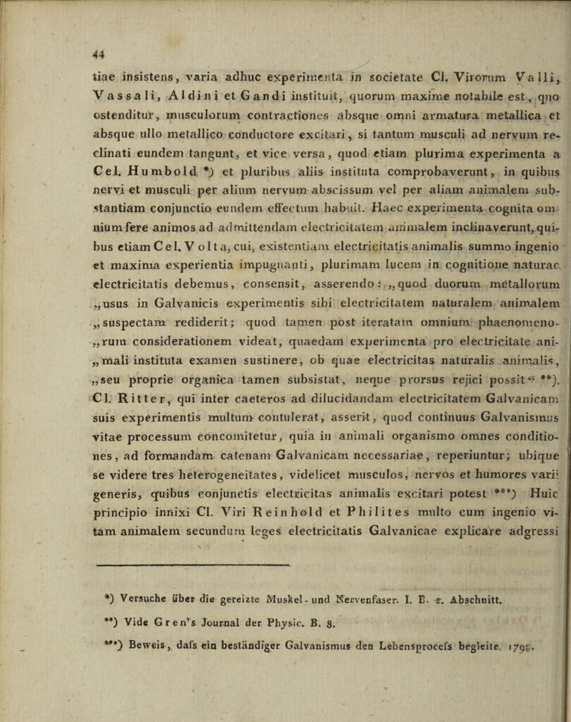 iae insistens, varia adhuc experimenta in societate Cl. Virorum Valli, . Vassali, Aldini et Gandi instituit, quorum. maxime notabile est., qno ostenditur, musculorum contractiones absque omni armatura metallica .et absque ullo metallico. conductore excitari, si tantum musculi ad nervum re- clinati eundem tangunt, et vice versa, quod etiam plurima experimenta à Cel. Humbold *) et pluribus aliis instituta comprobaverunt ,. in quibus nervi et musculi. per alium nervum abscissum vel per aliam animalem sub. stantiam conjunctio eundem effectum habuit. Haec experimenta. cognita om- | niumfere animos ad admittendam electricitatem artimalem inclinayerunt, qui-- bus etiam Cel, V olta, cui, existentiam electricitatis. animalis summo ingenio 3 et maxima experientia impugnanti, plurimam lucem in cognitione naturae - electricitatis debemus, consensit, asserendo:.,, quod duorum. métallorüm ,usus in Galvanicis experimentis sibi electricitatem naturalem animalem | ,,Suspectam: rediderit; quod tamen post iteratam omnium. phaenomeno- ,,Yum considerationem videat, quaedam experimenta pro electricitate ani- - ,mali instituta examen sustinere, ob quae electricitas naturalis .animalis, »seu proprie organica tamen subsistat, neque prorsus rejici possit *« **), 'CLl Ritter, qui inter caeteros ad dilucidandam electricitatem Galvanicam | suis experimentis multum contulerat, asserit, quod continuus Galvanismus vitae processum eoncomitetur, quia in animali organismo omnes conditio- - nes, ad formandam catenam Galvanicam necessariae, reperiuntur; ubique se videre tres heterogeneitates , videlicet musculos, nervos et humores vari: generis, quibus eonjunctis electzicitas animalis excitari potest ***) Huic principio innixi Cl. Viri Reinhold et Philites multo cum ingenio vi- | tam animalem secundum leges. electricitatis Galvanicae explicare adgressi 4 - *) Versuche über die gereizte Muskel. und Nervenfaser. I. B. ide Abschnitt, **) Vide Gren's Journal der Physic. B. 8. M^) Beweis, dafs ein bestándiger Galvanismus den Lebensprocefs. begleite. 1798.