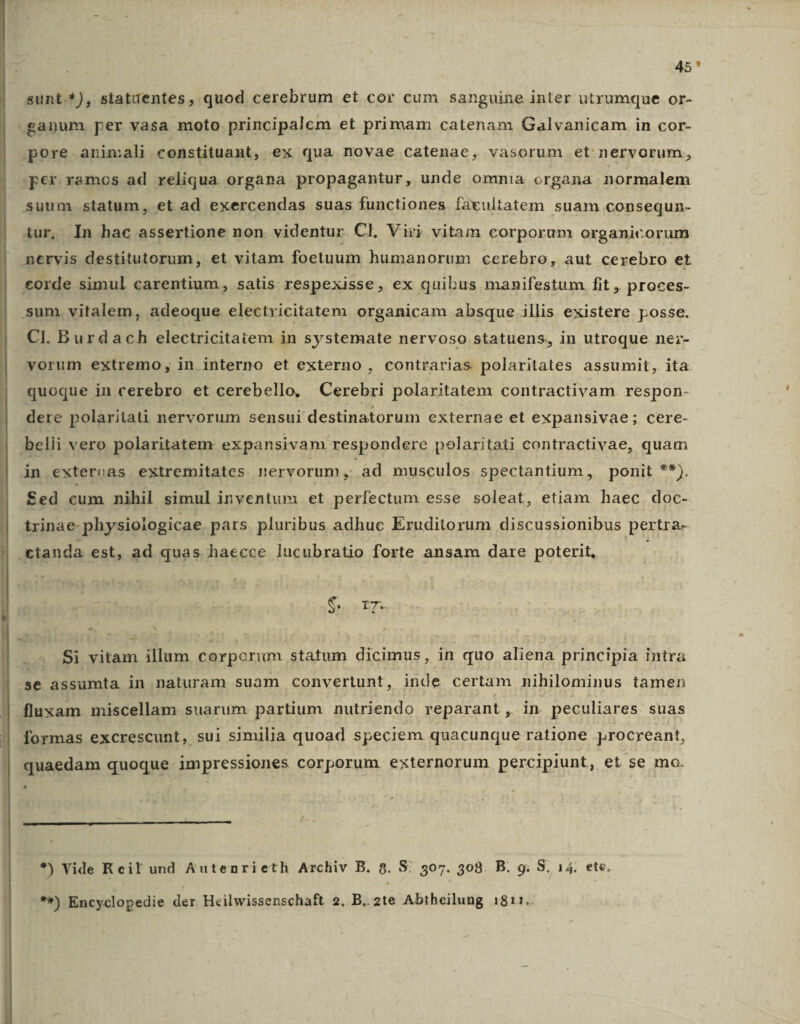 45* sunt.*), siatuentes, quod cerebrum et cor cum sanguine inter utrumque or- gapum per vasa moto principalem et primam catenam Galvanicam in cor- pore animali constituant, ex qua novae catenae, vasorum et nervorum, per ramos ad reliqua organa propagantur, unde ommia organa normalem suum statum, et ad exercendas suas functiones facultatem suam consequn- iur, . In hac assertione non videntur Cl. Viri vitam corporum organicorum nervis destitutorum, et vitam foetuum humanorum cerebro, aut cerebro et corde simul carentium, satis respexisse, ex quibus manifestum fit , proces- sum. vitalem, adeoque electricitatem organicam absque illis existere posse. CI. Burdach electricitaiem in systemate nervoso statuens, in utroque ne;- vorum extremo, in interno et externo , contrarias polaritates assumit, ita quoque in cerebro et cerebello, Cerebri polaritatem contractivam respon- dere polaritati nervorum sensui destinatorum externae et expansivae; cere- belii vero polaritatem expansivam respondere polaritati contractivae, quam in extereas extremitates nervorum, ad musculos spectantium, ponit **). Sed cum nihil simul inventum et perfectum esse soleat, etiam haec doc- txinae- physiologicae pars. pluribus adhuc Eruditorum discussionibus pertra- tanda est, ad quas haecce lucubratio forte ansam dare poterit, Ss ET ^ Si vitam illum corporum statum dicimus, dn quo aliena principia intra se assumta in naturam suam convertunt, inde certam nihilominus tamen quam miscellam suarum o parum muriendo ponent. in y ECSHRres suas *) Vide Reil und Autenrieth Arcliv B. 8. S: 307. 308. B. 9. S, 14. ete, **) Encyclopedie der Heilwissenschaft 2, B. 2te Abtheilung 1811.