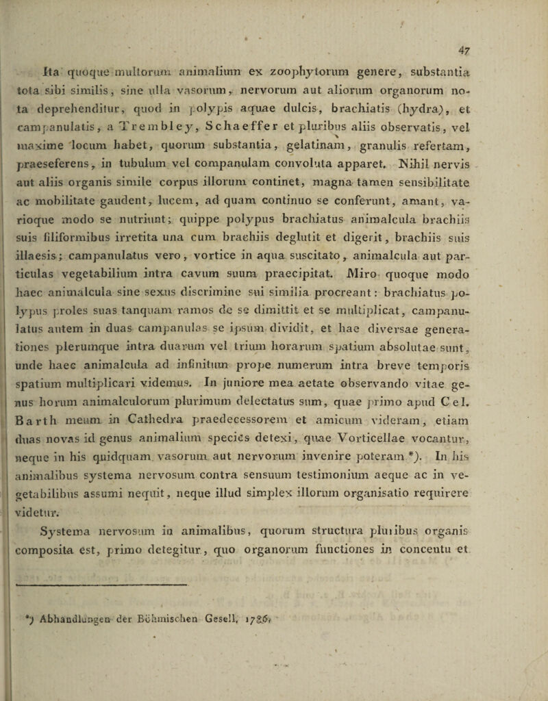 . Ka! quoque multorum animalium ex zoophyiorum genere, substantia tota. sibi similis; sine ulla. vasorum, nervorum aut aliorum organorum no. ta deprehenditur, quod in polypis aquae dulcis, brachiatis (hydra), et campanulatis , a Trembley, Schaeffer et pluribus aliis observatis, vel maxime locum habet, quorum substantia , gelatinam , granulis. refertam, praeseferens, in tubulum. vel companulam convoluta apparet. . Nihil nervis aut aliis organis simile corpus illorum continet, magna tamen sensibilitate ac mobilitate gaudent ; lucem, ad quam continuo se conferunt, amant, va- rioque modo se nutriunt; quippe polypus brachiatus animalcula brachiis suis filiformibus irretita una cum. brachiis deglutit et. digerit, brachiis suis illaesis; campanulatus vero, vortice in aqua. suscitato , animalcula. aut par- ticulas vegetabilium intra cavum suum. praecipitat. Miro. quoque modo - haec animalcula. sine sexus discrimine sui similia. procreant :: brachiatus. po- lypus proles suas tanquam. ramos de se dimittit et se multiplicat, campanu- latus autem in duas campanulas.se ipsum. dividit, et hae diversae genera- tiones plerumque intra duarum vel trium horarum. spatium absolutae sunt, unde haec animaleula ad infinitum: prope. numerum intra breve temporis spatium multiplicari videmus. In juniore mea aetate observando vitae ge- nus horum animalculorum plurimum delectatus sum, quae primo apud C el. Barth meum in Cathedra praedecessorem et amicum videram, etiam duas novas id genus animalium speciés detexi, quae Vorticellae vocantur, neque in his quidquam. vasorum. aut nervorum invenire poteram .*).. In his animalibus systema nervosum contra sensuum testimonium aeque ac in ve- getabilibus assumi nequit, neque illud simplex illorum organisatio requirere videtur. Systema nervosum in animalibus, quorum structura pluribus organis composita ést, primo detegitur, quo. organorum functiones in concentu et. *) Abhandlungen- der Bóhmischen- Gesell; 1726; ^