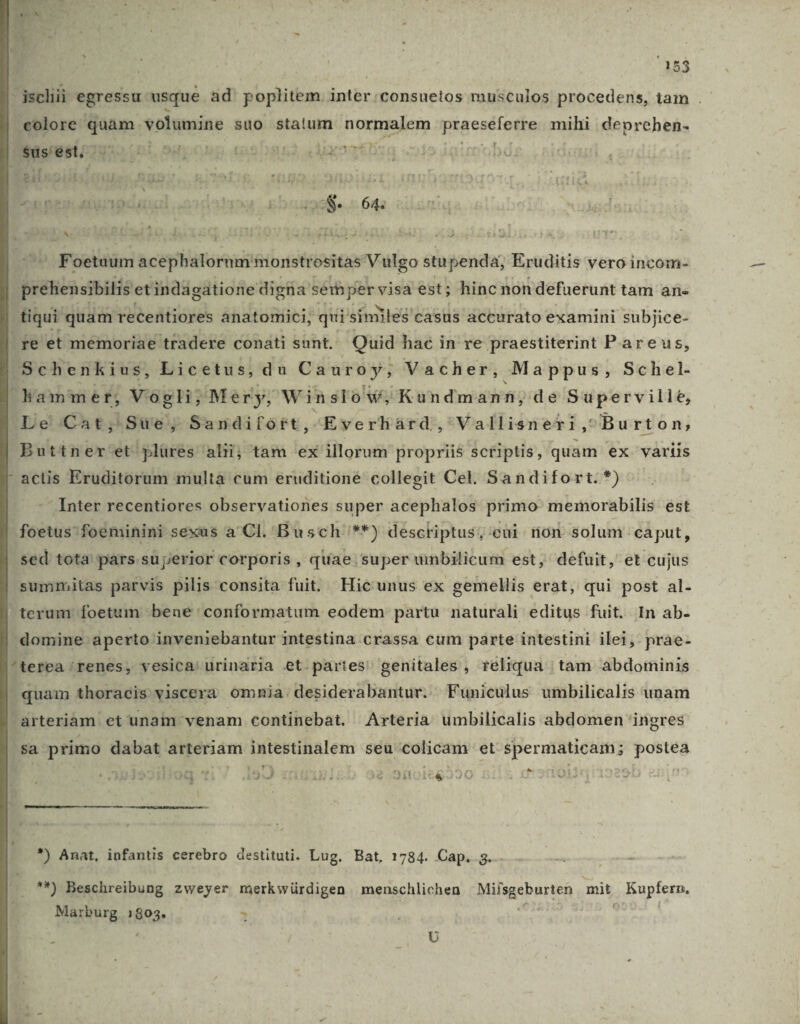 : 253 -jsclii egressu usque ad' poplitem. inter :consuetos musculos procedens, tam . colore quam volumine suo statum normalem praeseferre mihi deprehen- NBauusii292o (0i. ouposp cs^n5s dat PH en os n umpdaul 02118 kb... 642 » Foetuum acephalorum monstrositas Vigo stu penda, Eruditis vero incom- penis etindagatione digna: semper visa est; hinc non defuerunt tam an- atiqui. quam recentiores anatomici, qui similes casus accurato examini subjice- fe et memoriae tradere conati sunt. Quid hac in re praestiterint P.areus, Schenkius, Licetus, du Cauroy, Vacher, Mappus y Sehiel- hamme rt, Vogli ? Mery, Win slow, Kundmann;de sS uperville, Le Cat; Sue, Sandifort, -Everhàrd ,'Vallisneri, Bu rton; Buttner'et plüres alii; tam ex illorum propriié scriptis, quam ex variis - acis Eruditorum multà cum eruditione collegit Cel. Sandifort.*) Inter recentiores observationes super acephalos primo memorabilis est foetus: foeminini sexus a 'Cl.'Busch '**) descriptus; cui non solum caput, sed tota pars superior corporis , quae. super umbilicum est, defuit, et cujus summitas parvis pilis consita fuit. Hic unus ex gemellis erat, qui post al- | terum foetum bene ' conformatum eodem partu naturali editus fuit. In ab- domine aperto inveniebantur intestina crassa cum parte intestini ilei, prae- ^terea /renes, vesica) urinaria et.partes' genitales , reliqua tam abdominis | quam thoracis viscera omnia .desiderabantur. Funicülus umbilicalis unam arteriam et unam venam continebat. Arteria umbilicalis abdomen 'ingres sa primo dabat arteriam intestinalem seu colicam et Spermaticam; postea y Y^ KI ^: AJ TOEDLNJ i )3259110166&* à ^ xd Anat, infantis cerebro destituti. Lug. Bat, 1784. Cap. 3. **) Beschreibung zweyer merkwürdigen menschlichen Milsgebnsteà mit , Bupfers, Marburg Dc T