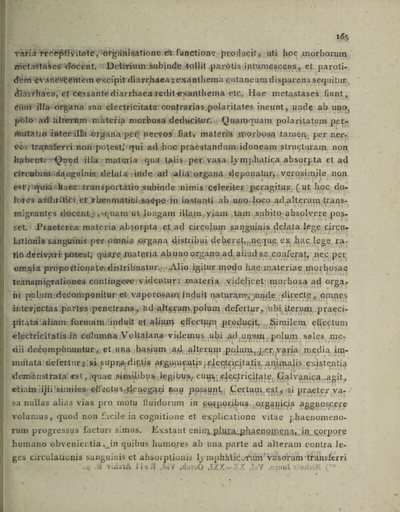 1 varia veceptivitate; 'orpanisatione:et:functione producit; uti hoc morborum nietastabes/'docent. ': Delirium:5ubinde.:tollit parotisintumescens, et. paroti-. 1 dem évanéscénitem excipitdiarrhaeasexantliema cutaneumdisparens sequitur. , diarrhaea, et cessante diarrhaea reditexarithema etc, Hae metastases fiunt , éüni-ila:/organa: sua-electricitate' contrarias. polaritates ineunt, unde: ab uno, polo: ad: iltevam: müteria morbosa deducitur;.. Quamquam polaritatum pere sutatio inter'illa- órgaria:per nervos: fiat; materia imorbosa tamen. per ner- 3 *6s' 1tansferri-noii potest]: qui ad hoc: praestandum;idoneam: structuram. non habentz^-Qvod illa - materia | qua. talis. per; vasa. lymphatica absorpta et ad . circuitum; sanguinis: delata; inde ;ad (alia; organa . deponatur, . .verosimile non , estj quid chaec:transportátio-; :subinde :nimis celeriter : peragitur, Cut hoc. do- Fors aiithritáci. er *bieumátici;saepe-in instanti ab. uno.loco ad.alterum irans- migrantes docént),«quam ut longam illam, yiam. tam. subito. absolvere pos- — Praeterea: materia absonpta et ad circulum sanguinis € delata. lege circu- lationis sánguinis.per. omnia organa distribui deber sbneque, ex hac, lege ra- 'tio derivari potest; quare dnateria. ab uno organo. ad. aliud 8e. conferat, nec. pet. omnia propottiorate:distribuatur.:. Alio, igitur modo hae:materiae mor bosae , transmigrationes contingere: videntur: materia videlicet: mor bosa ad orga. hi poliim-decomponitur et. vaporosam: induit naturam;;unde, directe , omnes ánterjectas partes ipenetrans;, àd-alteram polum | defertur, :ubi iterum, praeci- | pitata aliam: formam | ünduit et, alium effectum producit, Similem efiectum - electricitatis in columfa;V oktaiana: videmus ubi ad,unum, .polum. sales. me- . dii deéompónuntur ;. et una; basium ;ad. alterum polum y dier,varia; media i im- ' mütatá defertur 5: si supra dictis arguments ;. elecuicitatis, animalis. existentia demónsttata est , iquae similibus, legibus, cum; electricitate, Galvanica.. agit, etiam; illi: 'similes.effectus.dlenegari nog possunt; Certum, est, ssi praeter va- / sa nullas alias vias pro motu fluidorum in eerpori ibus. ,organicis aggnoscere - volumus , quod non cile in cognitione et explicatione vitae phaenomeno- . yum progressus facturi simus. Exstant enim, plura phaenomena, in corpore humano obvenientia, in quibus humores ab una parte ad alteram contra le- ges circulaüonis sanguinis et absorptionis ly mph&amp;tiéorim' vásorum: tránsferri 1 T &amp; Vido1À WEM! DA V do2 30 .IXXZX. [oV .uznol eioioi Vi