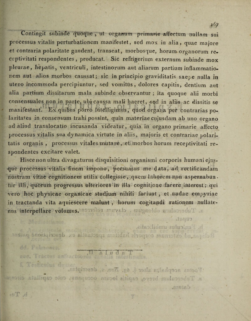 | A67 leg MIC subinde quoque; ut orgamum -primavie- affectum -nullam- sui processus vitalis perturbationem manifestet, sed mox in alia, quae majore et contraria polaritate gaudent, transeat, morbosque, horum organorum re. ceptivitati respondentes, producat. Sic refrigerium externum subinde mox pleurae, hepatis, ventriculi, intestinorum aut aliarum partium inflammatio- utero incommoda percipiuntur, sed vomitüs , dolores capitis, dentium aut alia partium dissitarum mala subinde observantur ; ita quoque alii morbi consensuales, non in parje, ubi caussa mali haeret, 23 in aliis.ac dissitis se manifestant. EX quibus » AS rtelligimus ; ' dod organa pet contrarias po- ad aliud translocatio incusanda videatur, quia in organo primarie affecto processus vitalis sua dynamica virtute in aliis, majoris et contrariae polari- tatis organis , processus vitalesamuütareé ,:et morbos horum receptivitati re- spondentes excitare valet. . Hiscenon ultra divagaturus disquisitioni organismi corporis humani ejus- in tractanda vita pem malunt ; herum cogitandi raticongna nullàte- MERSRENS X MecE Me D |d eg T mem iti z i-i H
