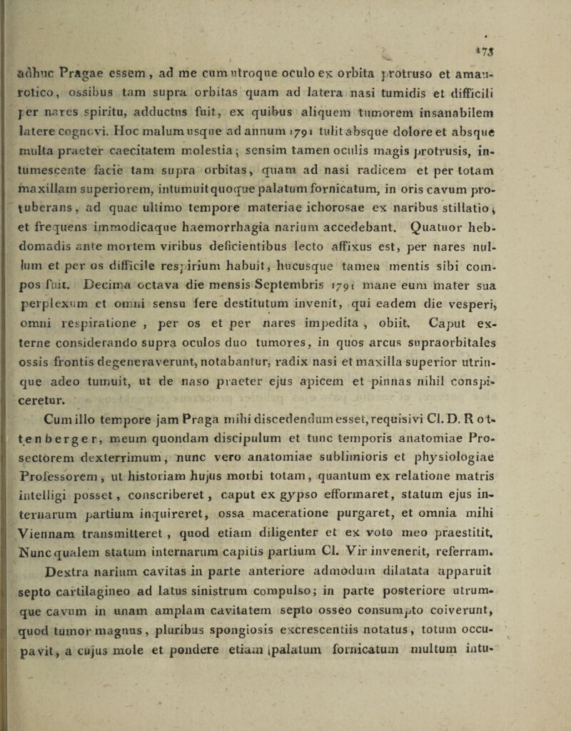u i78 &amp;ühuc Pragae essem , ad me cum utroque oculo ex orbita protruso et amau- rotico, ossibus tam supra orbitas quam ad latera nasi tumidis et difficili per nares spiritu; adductus fuit, ex quibus aliquem tumorem insanabilem latere cognovi. Hoc malum usque ad annum i791 tulitaábsque doloreet absque | multa praeter caecitatem molestia; sensim tamen oculis magis protrusis, in- tumescente facie tam supra orbitas, quam ad nasi radicem et per totam inaxillam superiorem, intumuitquoque palatum fornicatum, in oris cavum pro- tuberans, ad quae ultimo tempore materiae ichorosae ex naribus stillatio, et frequens immodicaque haemorrhagia narium accedebant. Quatuor heb- domadis ante mortem viribus deficientibus lecto affixus est, per nares nul- lum et per os difficile respirium habuit; hucusque tamen mentis sibi com- pos fuit. Decima octava die mensis Septembris 179: mane eum iater sua perplexum et omni sensu fere destitutum invenit, qui eadem die vesperi, omni respiratione , per os et per nares impedita, obiit, Caput ex- terne considerando supra oculos duo tumores, in quos arcus supraorbitales ossis frontis degeneraverunt, notabantur; radix nasi et maxilla superior utrin- que adeo tumuit, ut de naso praeter ejus apicem et pinnas nihil conspi- -ceretur. - Cumillo tempore jam Praga mihi discedendumesset,requisivi Cl. D. R ot- tenberger, meum quondam discipulum et tunc temporis anatomiae Pro- sectorem dexterrimum, nunc vero anatomiae sublimioris et physiologiae Professorem , ut historiam hujus morbi totam , quantum ex relatione matris intelligi: posset, conscriberet , caput ex gy pso efformaret, statum ejus in-  ternarum partium inquireret, ossa maceratione purgaret, et omnia mihi . Viennam transmitteret , quod etiam diligenter et ex voto meo praestitit, Nuncqualem statum internarum capitis partium Cl. Vir invenerit, referram. Dextra narium cavitas in parte anteriore admodum dilatata apparuit septo cartilagineo ad latus sinistrum .compulso; in parte posteriore utrum. que cavum in unam amplam cavitatem septo osseo consumpto coiverunt, quod tümor magnus , pluribus spongiosis excrescentiis notatus, totum occu- pavit, a cujus mole et pondere etiain palatum fornicatum multum intu-