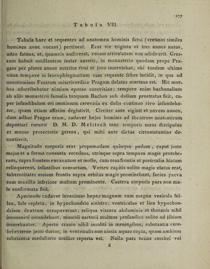 3 1 1177 gabs 22 »Tabula VII. Tabula haec et sequentes ad anatomen hominis fatui ( cretinos similes homines nunc vocant) pertinent. Erat vir triginta et tres annos natus, ádeo fatuus, ut, quamvis audiverat, vócem articulatam non adidicerit. SUM $um habuit oscillantem instar anseris, in monasterio quodam prope Pra- | gam per plures annos nutritus risui et joco inserviebat, ubi tandem ultimo vitae tempore in leucophlegmatiam cum sequente febre incidit, in qua ad nosocomium Fratrum misericordiae Pragam delatus mortuus est. Hic mor. —bus adscribebatur nimium epotae cerevisiae; tempore enim bachanalium ab aliis monasterii famulis tanquam Bachus suh dolium prostratus fuit, cu- per infundibulum ori immissum cerevisia ex dolio continuo rivo infundeba- tur, quam etiam affatim deglutivit. Circiter ante viginti et novem annos, dum: àdhuc Pragae eram, cadaver hujus hominis ad theatrum anatomicum deportari curavit D. M. D. Melitsch tunc temporis meus discipulus et munus prosectoris gerens, qui mihi ante dictas circumstantias de- nuntiavit, Magpitudo corporis erat propemodum quinque pedum; caput justo »majus et a forma consueta recedens, utrinque supra tempora magis protubc- ' rans, supra frontem excavatum et molle, cum ossa frontis et parietalia hiatum relinquerent, infantibus consuetum. Vertex capitis solito magis elatus erat, ' tuberositates ossium frontis supra orbitas magis prominebant, facies parva tum maxilla inferiore multum vannentuo Caetera corporis pars non ma- Te conformata fuit, | ag jP CARN Aperiendo cadaver invenimus hepar magnum cum magna vesicula fel- lea, bile repleta, in hypochondrio sinistro; ventriculus et lien hypochon- .drium dextrum occupaverunt; reliqua viscera abdominis et thoracis nihil ihconsüeti osteüdebant, müsculi sartorii multàm profundius solito ad fibiam inserebantur. Aperto cranio nihil insoliti in menirigibus, substantia cere- briexterne justo durior, in ventriculis non nimia aquae copia, quam ambiens substantiàá medullaris mollior reperta est, Nulla: pars totius cerebri vel Z