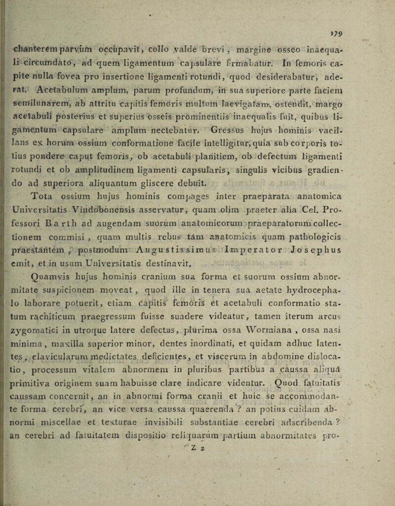 chanterém parvüm ' occipavit, collo valde brevi; müargine o5seo inaequa- li-cireumdáto; ^ad quem ligamentum capsülare frmabatur. ^ In femoris ca- . pite nulla fovea pro insertione ligamenti rotundi, quod. desiderabatur; ade- rat: 'Acetabulum amplum, parum profandum; in sua superiore parte faciem seniilunarem, ab attritu capitis femóris multuim laevisatan, ostendit, margo acetabuli posterius et superius osseis prominentiis inaequalis fuit, quibüs li- gamentüm 'cápsulare amplum- nectebatur. Gressus hujus hominis. vacil- lans ex horum ossium 'conformatione facile intelligitur; quia sub corporis to- lius pondere caput femoris, ob acetabuli: planitiem, ob.defectum ligament . rotundi et ob amplitudinem ligamenti capsularis; ire vicibus gradien- - do ad stperiora aliquantum gliscere debuit, 2 lota ossium hujus hominis compages inter praepárata anatomica  Universitatis. Vindobonensis asservatur, quam .olim praeter ália Cel. Pro-. fessori Barth ad augendam suórüm anatomicorum^praeparatorur collec- lionem commisi , quam multis rebus tám anatomicis quam pathologicis . praestáfitém ; postmodum: Augustissimus' Imperator Josephus emit, et in usum Universitatis destinavit, Quamvis hujus hominis cranium sua forma et suorum ossium abnor- mitate suspicionem. moveat, quod ille in tenera sua aetate hydrocepha- lo laborare potuerit, etam capitis femóris et acetabuli conformatio sta- tum rachiticum praegressum fuisse suadere videatur, tamen iterum arcus zygomatici in utroque latere defectus, plurima ossa Wormiana , ossa nasi -minima , maxilla superior minor, dentes inordinati, et quidam adhuc laten- t teg ;; clavicularum medietates deficientes, et viscerum in abdomine disloca- (dio, processum. vitalem abnormem in pluribus paftibus a càussa aliquà | primitiva originem suam habuisse clare indicare videntur. . Quod. fatuitatis . caussam concernit , an in abnormi forma cranii et huic se accommodan- te forma. cerebri, an vice versa caussa quaerenda ? an potius cuidam ab- normi miscellae et texturae invisibili substantiae cerebri adscribenda ? an cerebri ad fatuitatem dispositio reliquarum partium abnormitates pro- ; 22