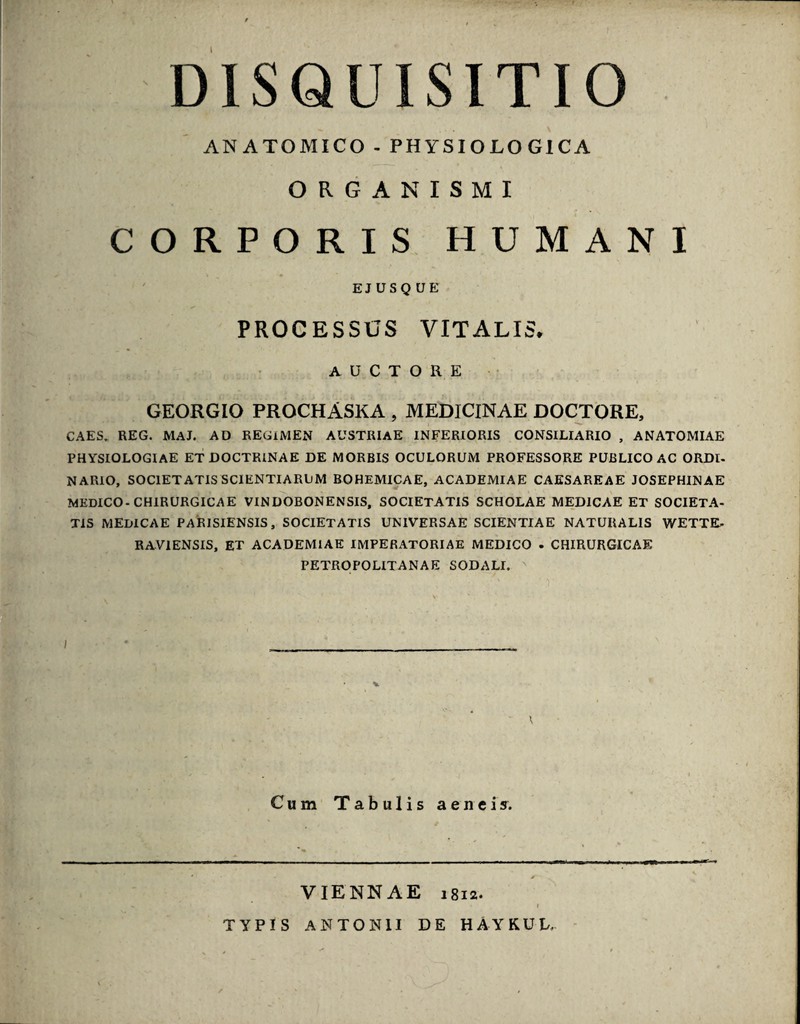 DISQUISITIO ANATOMICO - PHYSIOLOGICA ORGANISMI CORPORIS HUMANI EJUSQUE PROCESSUS VITALIS* auctore GEORGIO PROCHASKA , MEDICINAE DOCTORE, CAES. REG. MAJ. AD REGIMEN AUSTRIAE INFERIORIS CONSILIARIO , ANATOMIAE PHYSIOLOGIAE ET DOCTRINAE DE MORBIS OCULORUM PROFESSORE PUBLICO AC ORDI¬ NARIO, SOCIETATIS SCIENTIARUM BOHEMICAE, ACADEMIAE CAESAREAE JOSEPHINAE MEDICO-CHIRURGICAE VINDOBONENSIS, SOCIETATIS SCHOLAE MEDICAE ET SOCIETA¬ TIS MEDICAE PARISIENSIS, SOCIETATIS UNIVERSAE SCIENTIAE NATURALIS WETTE- RAVIENSIS, ET ACADEMIAE IMPERATORIAE MEDICO . CHIRURGICAE PETROPOLITANAE SODALI. Cum Tabulis aeneis. VIENNAE 1812. TYPIS ANTONII DE HAYKUL.