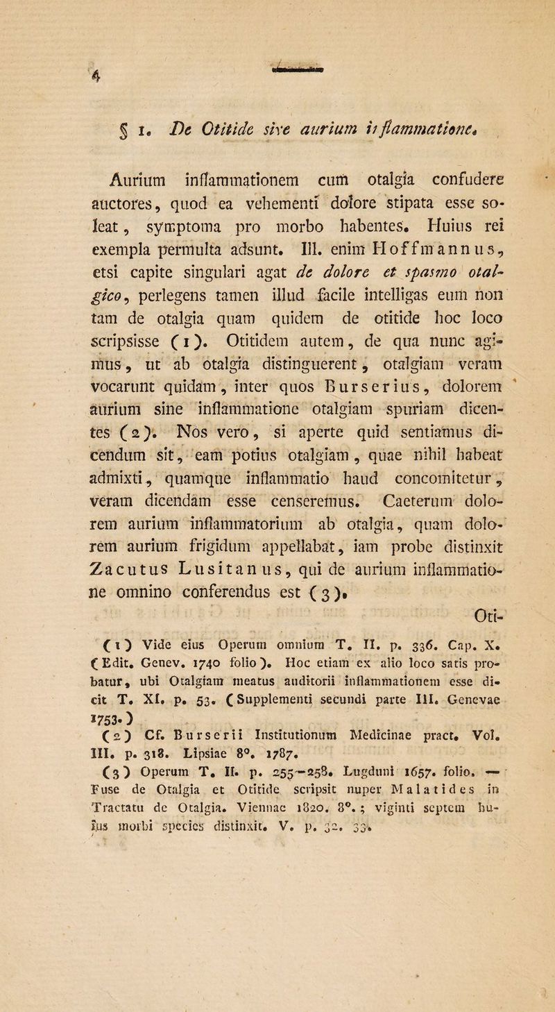 § !• Dc Otitide sire aurium iifiammathne* Aurium inflaramj^tiouem cum otalgia confudere auctores, quod ea vehementi dolore 'stipata esse so¬ leat , symptoma pro morbo habentes. Huius rei exempla permulta adsunt. 111. enim H o f f m a n n ii s, etsi capite singulari agat dc dolore et spasmo otal- gico^ perlegens tamen illud facile intelligas eum non tam de otalgia quam quidem de otitide hoc loco scripsisse C i )• Otitidem autem, de qua nunc agi¬ mus , ut ab otalgia distinguerent, otalgiam ■ veram vocarunt quidam, inter quos Burseritis, dolorem aurium sine inflammatione otalgiam spuriam dicen¬ tes (2}'. Nos vero, si aperte quid sentiamus di¬ cendum sit, 'eam potius otalgiam , quae nihil habeat admixti, quamque inflammatio haud concomitetur, veram dicendam esse censeremus. Caeterum dolo¬ rem aurium inflammatorium ab otalgia, quam dolo¬ rem aurium frigidum appellabat, iam probe distinxit Zacutus Lusitanus, qui de aurium inflammatio¬ ne omnino conferendus est { 3 )• Oti- (1) Vide eius Operum omnium T. II. p, 336. Cap. X. (Edit. Genev. 1740 folio). Hoc etiam ex alio loco satis pro¬ batur, ubi Otalgiam meatus auditorii inflammationem esse di¬ cit T. XI. p. 53. (Supplementi secundi parte lil. Genevae 1753.) (2) Cf. Burserii Institutionum Medicinae pract. Vol. III. p. 318. Lipsiae 8®. 1787. (3) Operum T. II. p. 255'-258. Lugduni 1657. folio, — • Fuse de Otalgia et Otitide scripsit nuper Malatides in Tractatu dc Otalgia. Viennae 1820, 8®, ; viginti septem bu- i.us morbi species distinxit, V, p. 32, 33,